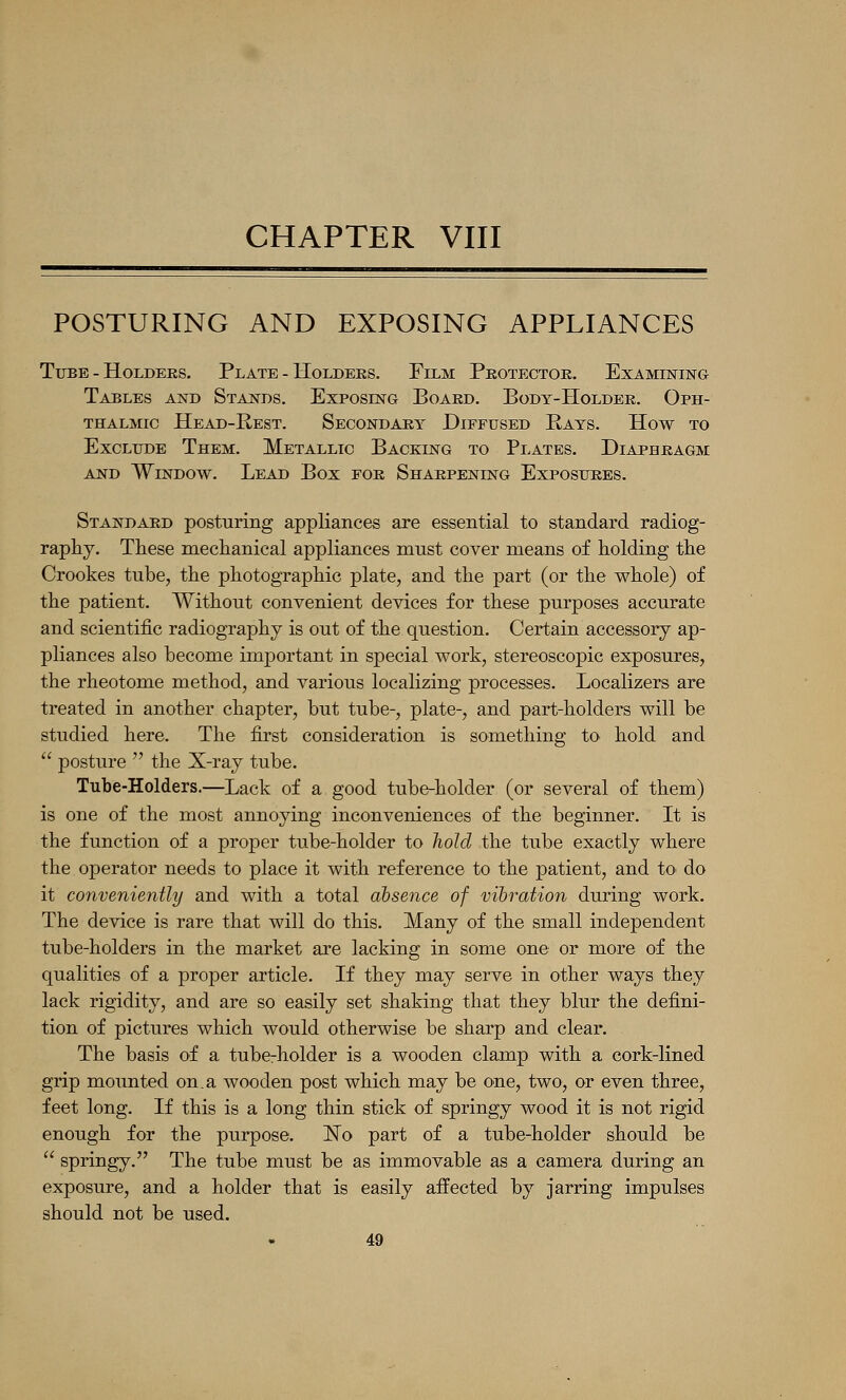 CHAPTER VIII POSTURING AND EXPOSING APPLIANCES TiEBE - Holders. Plate - Holders. Film Protector. Examining Tables and Stands. Exposing Board. Body-Holder. Oph- thalmic Head-Rest. Secondary Diffused Rays. How to Exclude Them. Metallic Backing to Plates. Diaphragm AND Window. Lead Box for Sharpening Exposures. Standard posturing appliances are essential to standard radiog- raphy. These meclianical appliances must cover means of holding the Crookes tube, the photographic plate, and the part (or the whole) of the patient. Without convenient devices for these purposes accurate and scientific radiography is out of the question. Certain accessory ap- pliances also become important in special work, stereoscopic exposures, the rheotome method, and various localizing processes. Localizers are treated in another chapter, but tube-, plate-, and part-holders will be studied here. The first consideration is something to hold and  posture  the X-ray tube. Tube-Holders.—Lack of a good tube-holder (or several of them) is one of the most annoying inconveniences of the beginner. It is the function of a proper tube-holder to hold the tube exactly where the operator needs to place it with reference to the patient, and tO' do it conveniently and with a total absence of vibration during work. The device is rare that will do this. Many of the small independent tube-holders in the market are lacking in some one or more of the qualities of a proper article. If they may serve in other ways they lack rigidity, and are so easily set shaking that they blur the defini- tion of pictures which would otherwise be sharp and clear. The basis of a tubcrholder is a wooden clamp with a cork-lined grip mounted on,a wooden post which may be one, two, or even three, feet long. If this is a long thin stick of springy wood it is not rigid enough for the purpose. ISTo part of a tube-holder should be  springy. The tube must be as immovable as a camera during an exposure, and a holder that is easily aifected by jarring impulses should not be used.