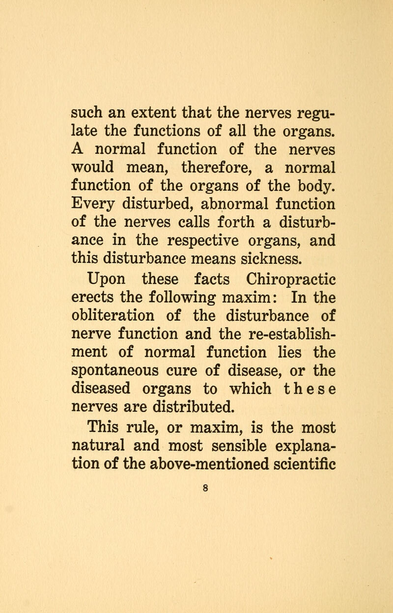 such an extent that the nerves regu- late the functions of all the organs. A normal function of the nerves would mean, therefore, a normal function of the organs of the body. Every disturbed, abnormal function of the nerves calls forth a disturb- ance in the respective organs, and this disturbance means sickness. Upon these facts Chiropractic erects the following maxim: In the obliteration of the disturbance of nerve function and the re-establish- ment of normal function lies the spontaneous cure of disease, or the diseased organs to which these nerves are distributed. This rule, or maxim, is the most natural and most sensible explana- tion of the above-mentioned scientific