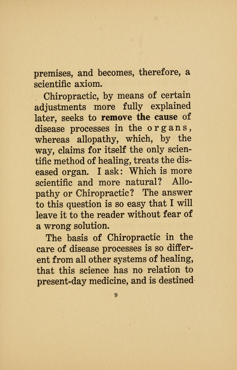 premises, and becomes, therefore, a scientific axiom. Chiropractic, by means of certain adjustments more fully explained later, seeks to remove the cause of disease processes in the organs, whereas allopathy, which, by the way, claims for itself the only scien- tific method of healing, treats the dis- eased organ. I ask: Which is more scientific and more natural? Allo- pathy or Chiropractic? The answer to this question is so easy that I will leave it to the reader without fear of a wrong solution. The basis of Chiropractic in the care of disease processes is so differ- ent from all other systems of healing, that this science has no relation to present-day medicine, and is destined