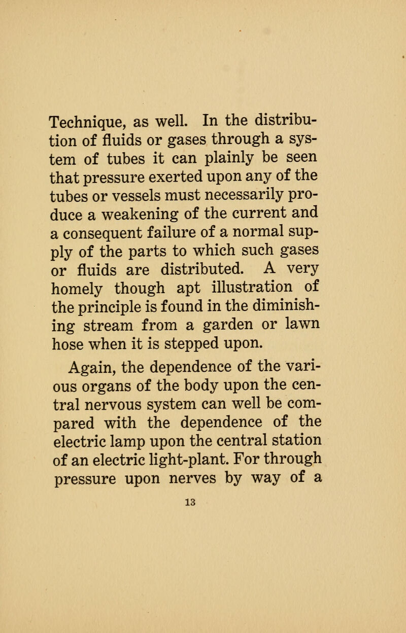 Technique, as well. In the distribu- tion of fluids or gases through a sys- tem of tubes it can plainly be seen that pressure exerted upon any of the tubes or vessels must necessarily pro- duce a weakening of the current and a consequent failure of a normal sup- ply of the parts to which such gases or fluids are distributed. A very homely though apt illustration of the principle is found in the diminish- ing stream from a garden or lawn hose when it is stepped upon. Again, the dependence of the vari- ous organs of the body upon the cen- tral nervous system can well be com- pared with the dependence of the electric lamp upon the central station of an electric Hght-plant. For through pressure upon nerves by way of a