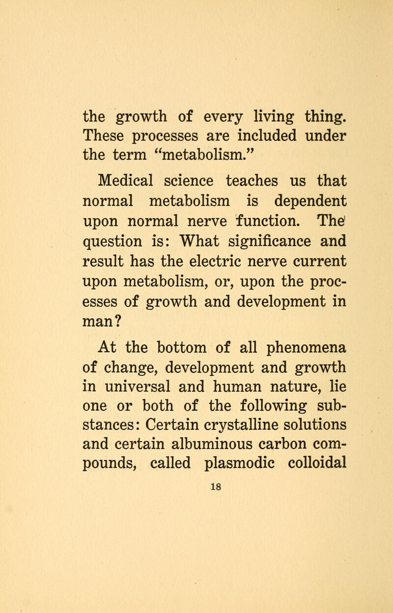 the growth of every living thing. These processes are included under the term metabolism. Medical science teaches us that normal metabolism is dependent upon normal nerve function. The' question is: What significance and result has the electric nerve current upon metabolism, or, upon the proc- esses of growth and development in man? At the bottom of all phenomena of change, development and growth in universal and human nature, lie one or both of the following sub- stances: Certain crystalline solutions and certain albuminous carbon com- pounds, called plasmodic colloidal