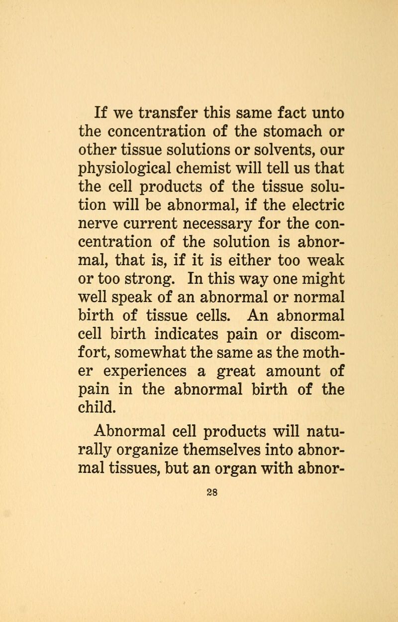 If we transfer this same fact unto the concentration of the stomach or other tissue solutions or solvents, our physiological chemist will tell us that the cell products of the tissue solu- tion will be abnormal, if the electric nerve current necessary for the con- centration of the solution is abnor- mal, that is, if it is either too weak or too strong. In this way one might well speak of an abnormal or normal birth of tissue cells. An abnormal cell birth indicates pain or discom- fort, somewhat the same as the moth- er experiences a great amount of pain in the abnormal birth of the child. Abnormal cell products will natu- rally organize themselves into abnor- mal tissues, but an organ with abnor-