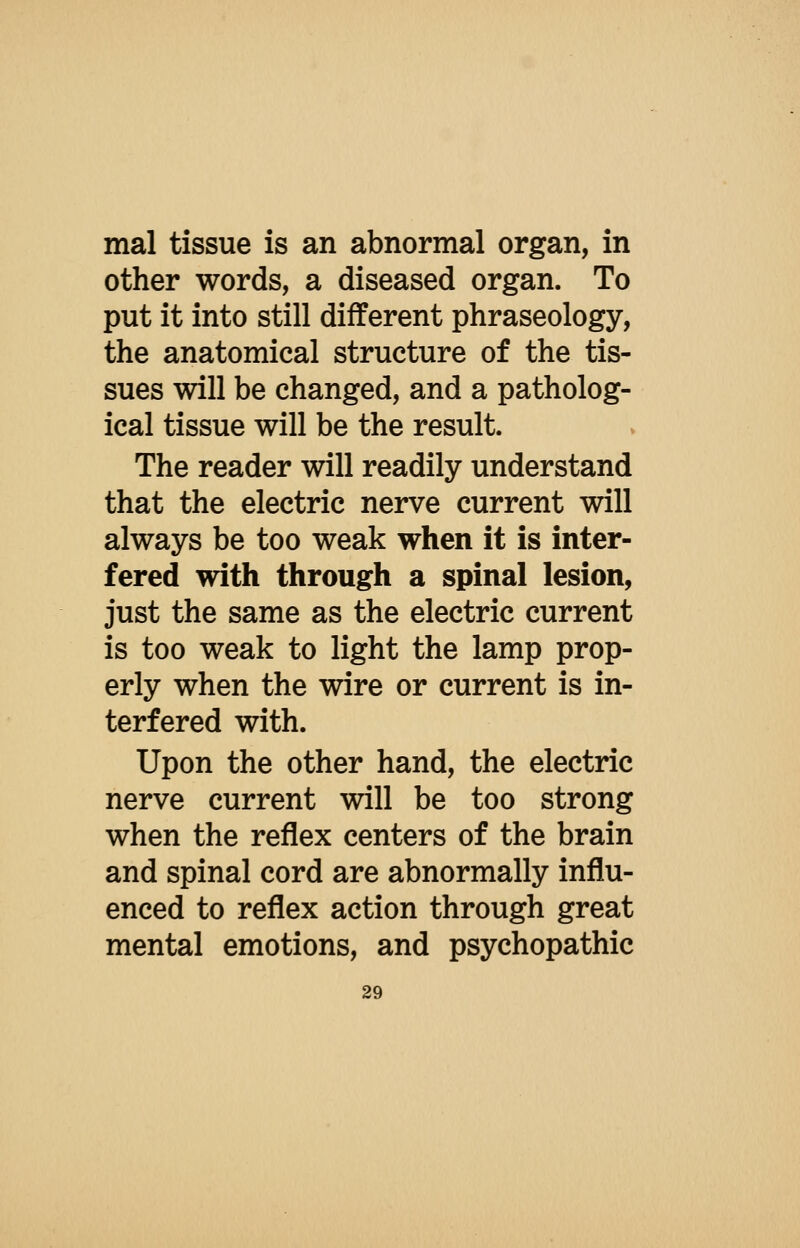 mal tissue is an abnormal organ, in other words, a diseased organ. To put it into still different phraseology, the anatomical structure of the tis- sues will be changed, and a patholog- ical tissue will be the result. The reader will readily understand that the electric nerve current will always be too weak when it is inter- fered with through a spinal lesion, just the same as the electric current is too weak to light the lamp prop- erly when the wire or current is in- terfered with. Upon the other hand, the electric nerve current will be too strong when the reflex centers of the brain and spinal cord are abnormally influ- enced to reflex action through great mental emotions, and psychopathic
