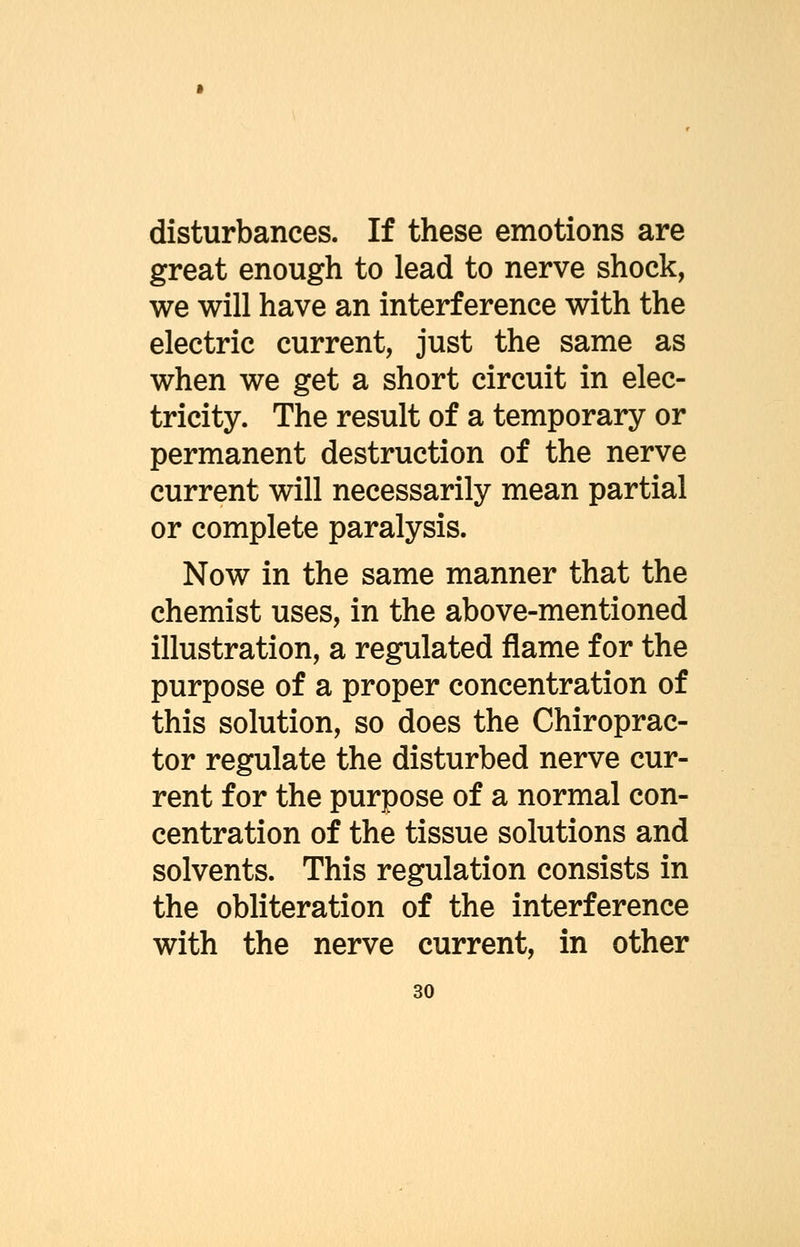 disturbances. If these emotions are great enough to lead to nerve shock, we will have an interference with the electric current, just the same as when we get a short circuit in elec- tricity. The result of a temporary or permanent destruction of the nerve current will necessarily mean partial or complete paralysis. Now in the same manner that the chemist uses, in the above-mentioned illustration, a regulated flame for the purpose of a proper concentration of this solution, so does the Chiroprac- tor regulate the disturbed nerve cur- rent for the purpose of a normal con- centration of the tissue solutions and solvents. This regulation consists in the obliteration of the interference with the nerve current, in other