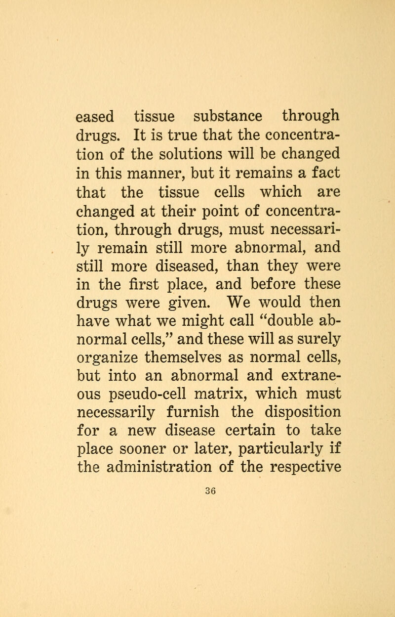 eased tissue substance through drugs. It is true that the concentra- tion of the solutions will be changed in this manner, but it remains a fact that the tissue cells which are changed at their point of concentra- tion, through drugs, must necessari- ly remain still more abnormal, and still more diseased, than they were in the first place, and before these drugs were given. We would then have what we might call double ab- normal cells, and these will as surely organize themselves as normal cells, but into an abnormal and extrane- ous pseudo-cell matrix, which must necessarily furnish the disposition for a new disease certain to take place sooner or later, particularly if the administration of the respective