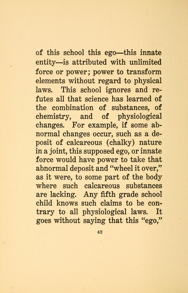 of this school this ego—this innate entity—is attributed with unlimited force or power; power to transform elements without regard to physical laws. This school ignores and re- futes all that science has learned of the combination of substances, of chemistry, and of physiological changes. For example, if some ab- normal changes occur, such as a de- posit of calcareous (chalky) nature in a joint, this supposed ego, or innate force would have power to take that abnormal deposit and wheel it over, as it were, to some part of the body where such calcareous substances are lacking. Any fifth grade school child knows such claims to be con- trary to all physiological laws. It goes without saying that this ego,