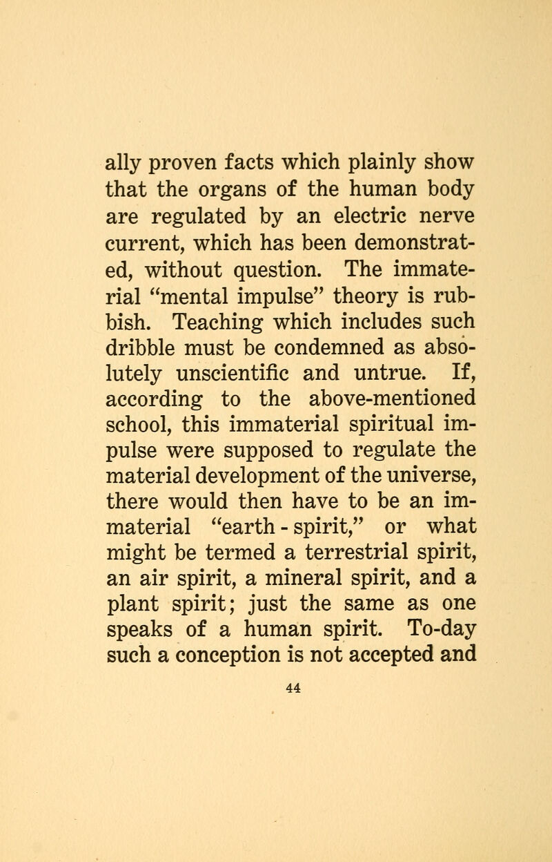 ally proven facts which plainly show that the organs of the human body are regulated by an electric nerve current, which has been demonstrat- ed, without question. The immate- rial mental impulse theory is rub- bish. Teaching which includes such dribble must be condemned as abso- lutely unscientific and untrue. If, according to the above-mentioned school, this immaterial spiritual im- pulse were supposed to regulate the material development of the universe, there would then have to be an im- material earth - spirit, or what might be termed a terrestrial spirit, an air spirit, a mineral spirit, and a plant spirit; just the same as one speaks of a human spirit. To-day such a conception is not accepted and