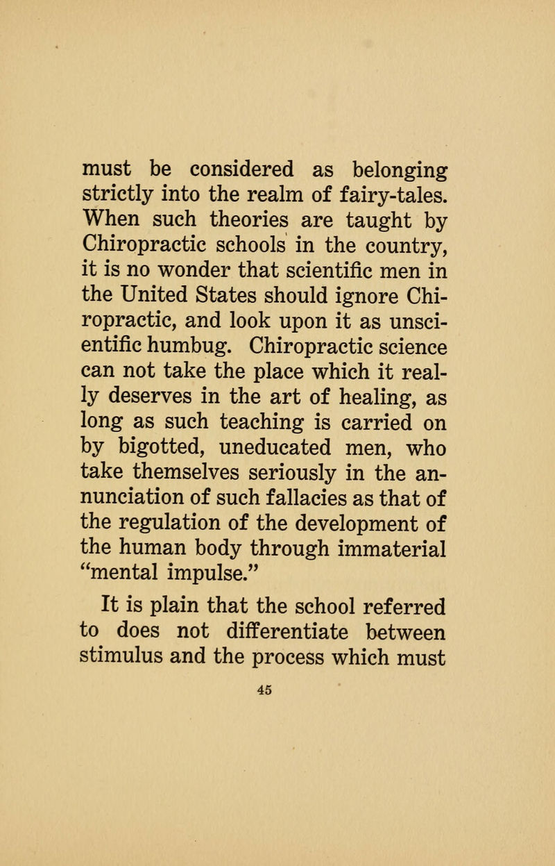 must be considered as belonging strictly into the realm of fairy-tales. When such theories are taught by Chiropractic schools in the country, it is no wonder that scientific men in the United States should ignore Chi- ropractic, and look upon it as unsci- entific humbug. Chiropractic science can not take the place which it real- ly deserves in the art of healing, as long as such teaching is carried on by bigotted, uneducated men, who take themselves seriously in the an- nunciation of such fallacies as that of the regulation of the development of the human body through immaterial mental impulse. It is plain that the school referred to does not differentiate between stimulus and the process which must