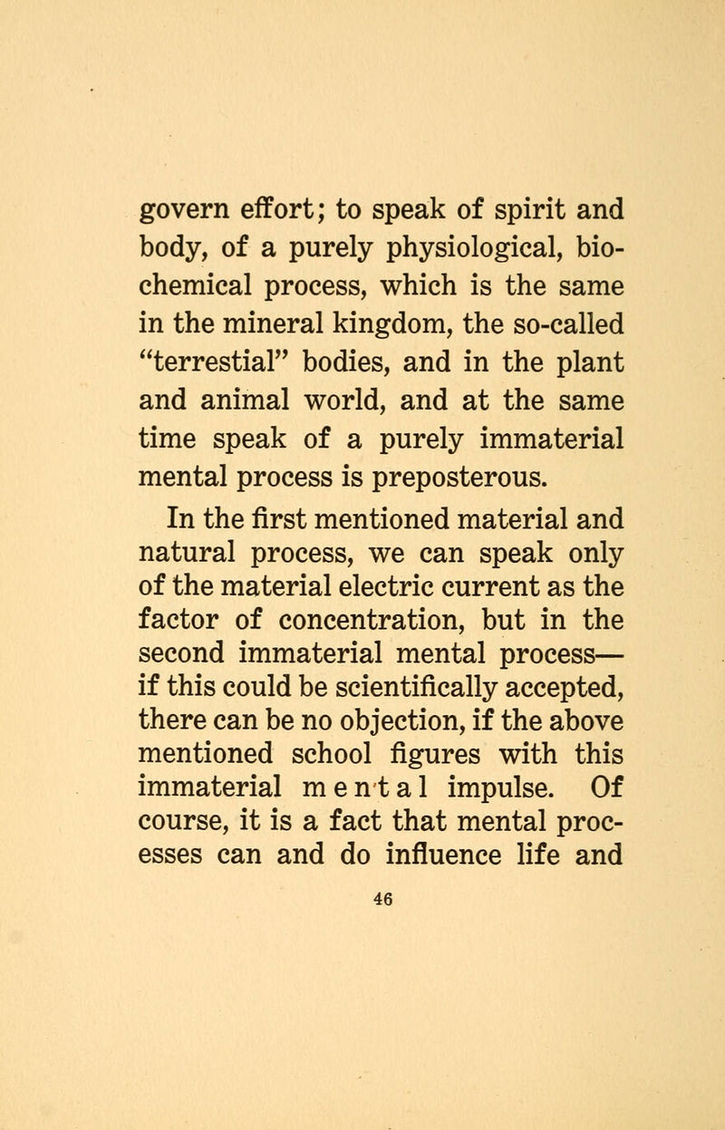 govern effort; to speak of spirit and body, of a purely physiological, bio- chemical process, which is the same in the mineral kingdom, the so-called terrestial bodies, and in the plant and animal world, and at the same time speak of a purely immaterial mental process is preposterous. In the first mentioned material and natural process, we can speak only of the material electric current as the factor of concentration, but in the second immaterial mental process— if this could be scientifically accepted, there can be no objection, if the above mentioned school figures with this immaterial mental impulse. Of course, it is a fact that mental proc- esses can and do influence life and