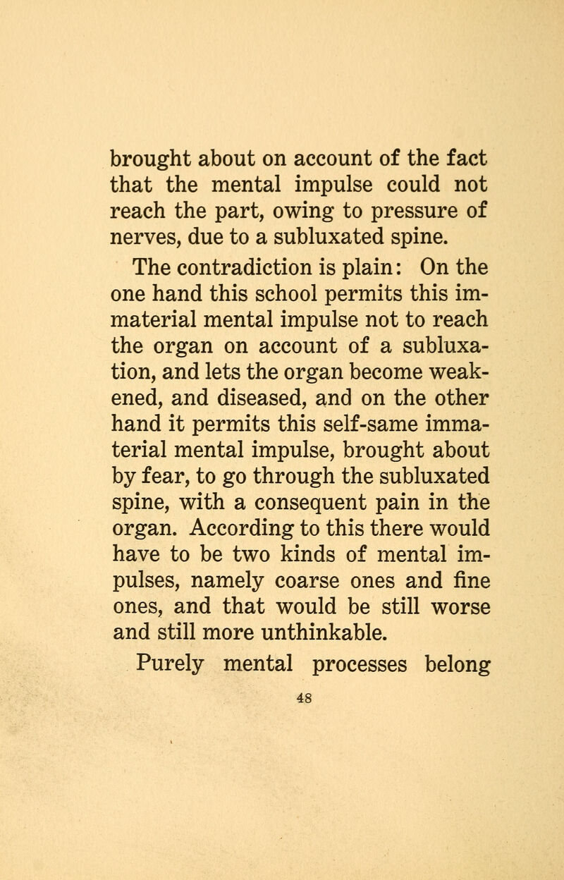 brought about on account of the fact that the mental impulse could not reach the part, owing to pressure of nerves, due to a subluxated spine. The contradiction is plain: On the one hand this school permits this im- material mental impulse not to reach the organ on account of a subluxa- tion, and lets the organ become weak- ened, and diseased, and on the other hand it permits this self-same imma- terial mental impulse, brought about by fear, to go through the subluxated spine, with a consequent pain in the organ. According to this there would have to be two kinds of mental im- pulses, namely coarse ones and fine ones, and that would be still worse and still more unthinkable. Purely mental processes belong
