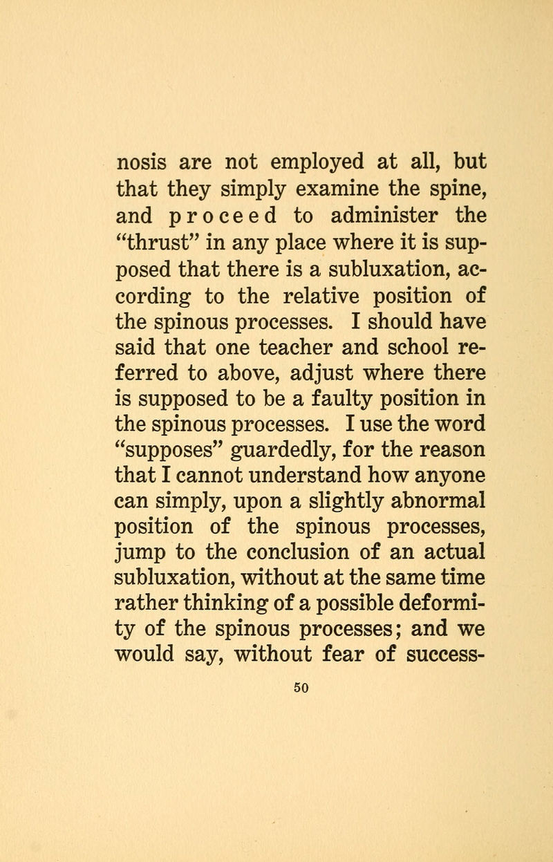 nosis are not employed at all, but that they simply examine the spine, and proceed to administer the thrust'' in any place where it is sup- posed that there is a subluxation, ac- cording to the relative position of the spinous processes. I should have said that one teacher and school re- ferred to above, adjust where there is supposed to be a faulty position in the spinous processes. I use the word supposes guardedly, for the reason that I cannot understand how anyone can simply, upon a slightly abnormal position of the spinous processes, jump to the conclusion of an actual subluxation, without at the same time rather thinking of a possible deformi- ty of the spinous processes; and we would say, without fear of success-