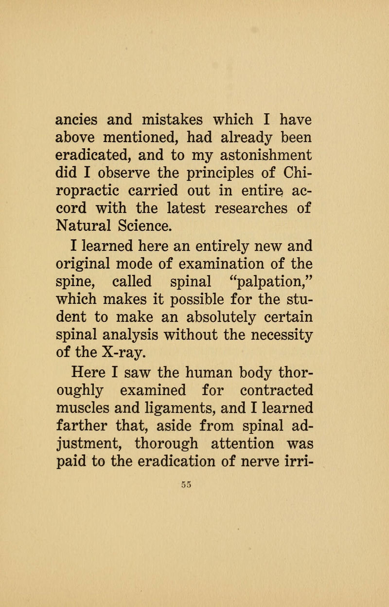 ancies and mistakes which I have above mentioned, had already been eradicated, and to my astonishment did I observe the principles of Chi- ropractic carried out in entire^ ac- cord with the latest researches of Natural Science. I learned here an entirely new and original mode of examination of the spine, called spinal palpation, which makes it possible for the stu- dent to make an absolutely certain spinal analysis without the necessity of the X-ray. Here I saw the human body thor- oughly examined for contracted muscles and ligaments, and I learned farther that, aside from spinal ad- justment, thorough attention was paid to the eradication of nerve irri-