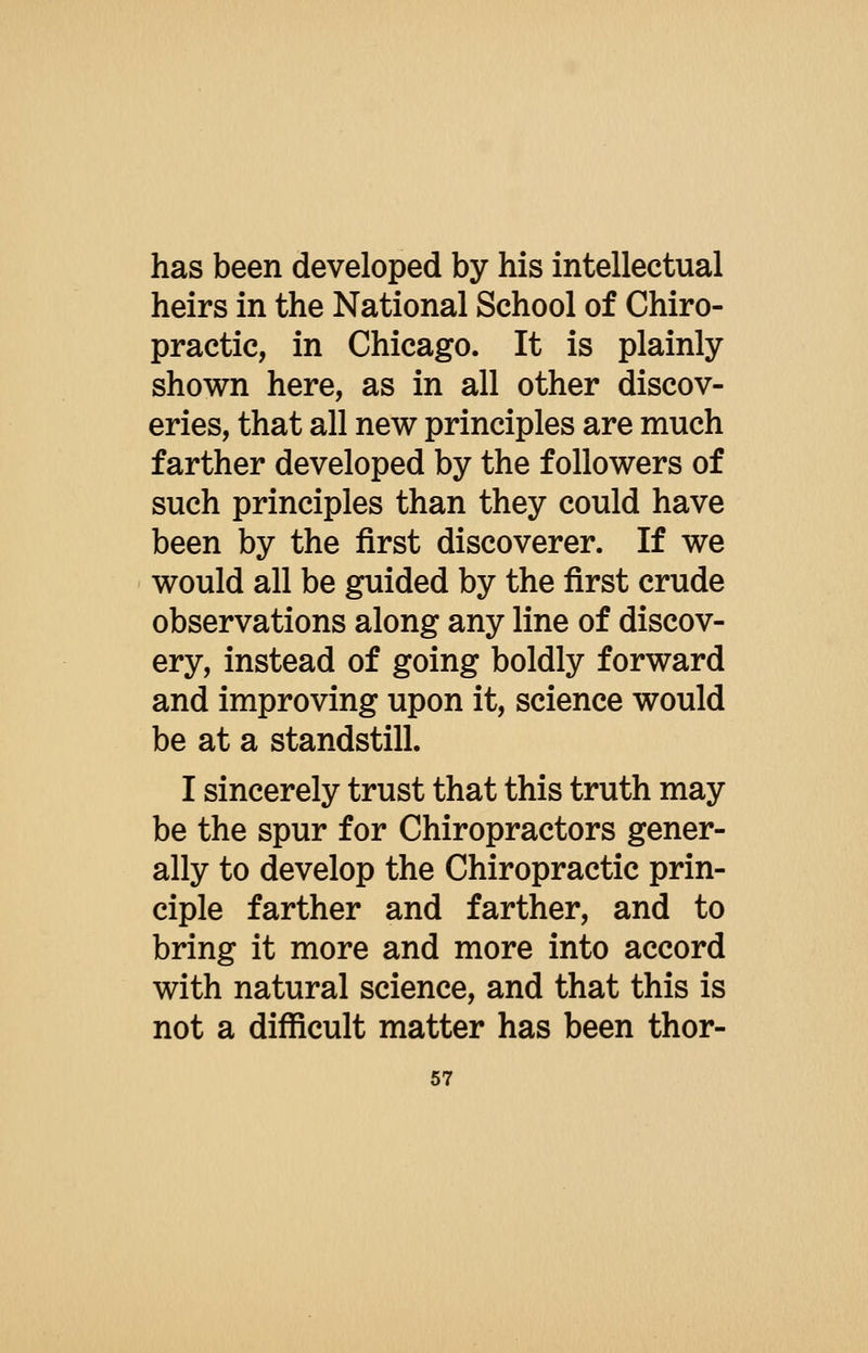 has been developed by his intellectual heirs in the National School of Chiro- practic, in Chicago. It is plainly shown here, as in all other discov- eries, that all new principles are much farther developed by the followers of such principles than they could have been by the first discoverer. If we would all be guided by the first crude observations along any line of discov- ery, instead of going boldly forward and improving upon it, science would be at a standstill. I sincerely trust that this truth may be the spur for Chiropractors gener- ally to develop the Chiropractic prin- ciple farther and farther, and to bring it more and more into accord with natural science, and that this is not a difficult matter has been thor- 67