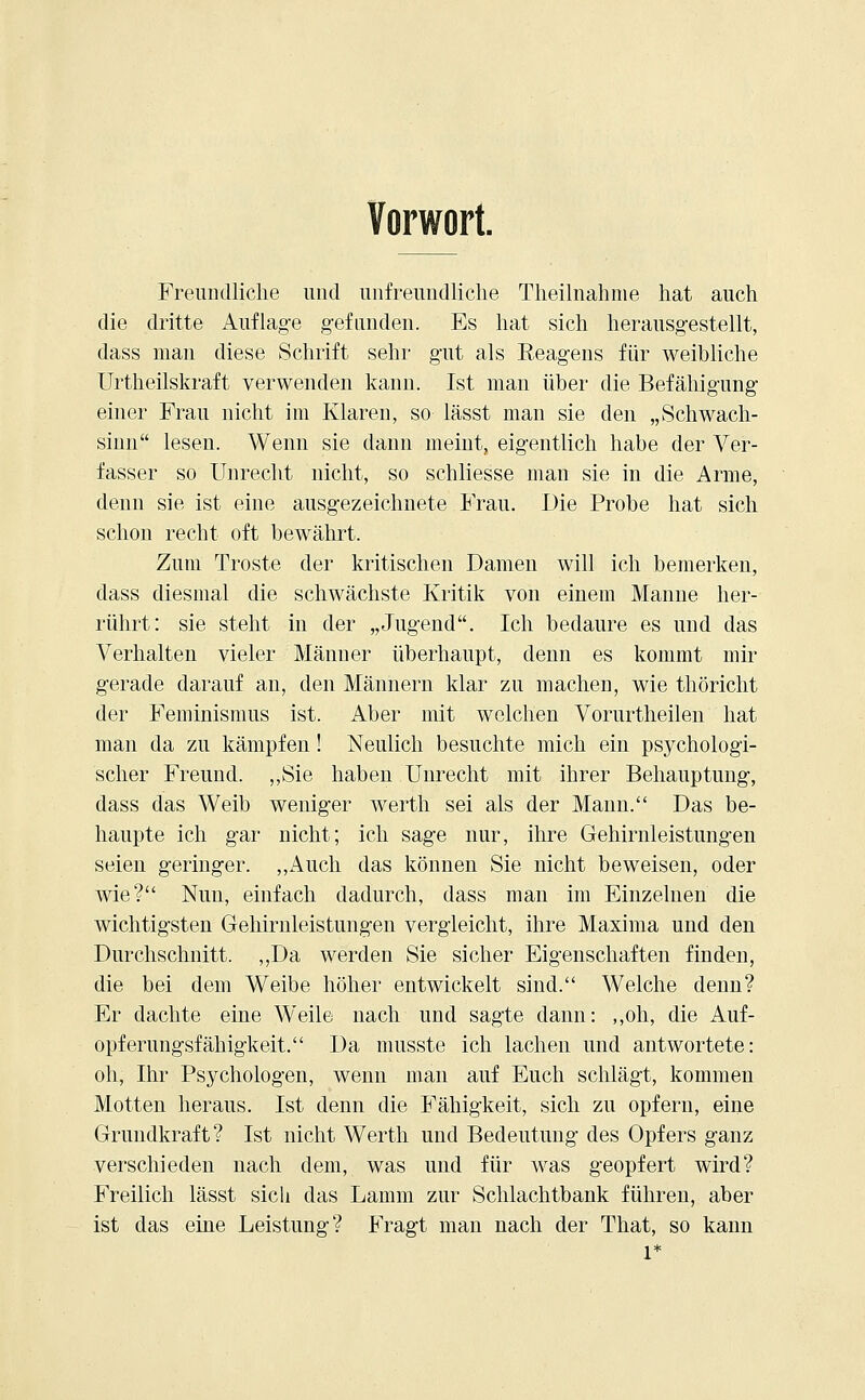 Vorwort. Freundliche und unfreundliche Theilnahme hat auch die dritte Auflage gefunden. Es hat sich herausgestellt, dass man diese Schrift sehr gut als Reagens für weihliche Urtheilskraft verwenden kann. Ist man über die Befähigung einer Frau nicht im Klaren, so lässt man sie den „Schwach- sinn lesen. Wenn sie dann meint, eigentlich habe der Ver- fasser so Unrecht nicht, so schliesse man sie in die Arme, denn sie ist eine ausgezeichnete Frau. Die Probe hat sich schon recht oft bewährt. Zum Tröste der kritischen Damen will ich bemerken, dass diesmal die schwächste Kritik von einem Manne her- rührt: sie steht in der „Jugend. Ich bedaure es und das Verhalten vieler Männer überhaupt, denn es kommt mir gerade darauf an, den Männern klar zu machen, wie thöricht der Feminismus ist. Aber mit welchen Vorurtheilen hat man da zu kämpfen! Neulich besuchte mich ein psychologi- scher Freund. ,,Sie haben Unrecht mit ihrer Behauptung, dass das Weib weniger werth sei als der Mann. Das be- haupte ich gar nicht; ich sage nur, ihre Gehirnleistungen seien geringer. „Auch das können Sie nicht beweisen, oder wie? Nun, einfach dadurch, dass man im Einzelnen die wichtigsten Gehirnleistungen vergleicht, ihre Maxima und den Durchschnitt. ,,Da werden Sie sicher Eigenschaften finden, die bei dem Weibe höher entwickelt sind. Welche denn? Er dachte eine Weile nach und sagte dann: „oh', die Auf- opferungsfähigkeit. Da musste ich lachen und antwortete: oh, Ihr Psychologen, wenn man auf Euch schlägt, kommen Motten heraus. Ist denn die Fähigkeit, sich zu opfern, eine Grundkraft? Ist nicht Werth und Bedeutung des Opfers ganz verschieden nach dem, was und für was geopfert wird? Freilich lässt sich das Lamm zur Schlachtbank führen, aber ist das eine Leistung? Fragt man nach der That, so kann 1*