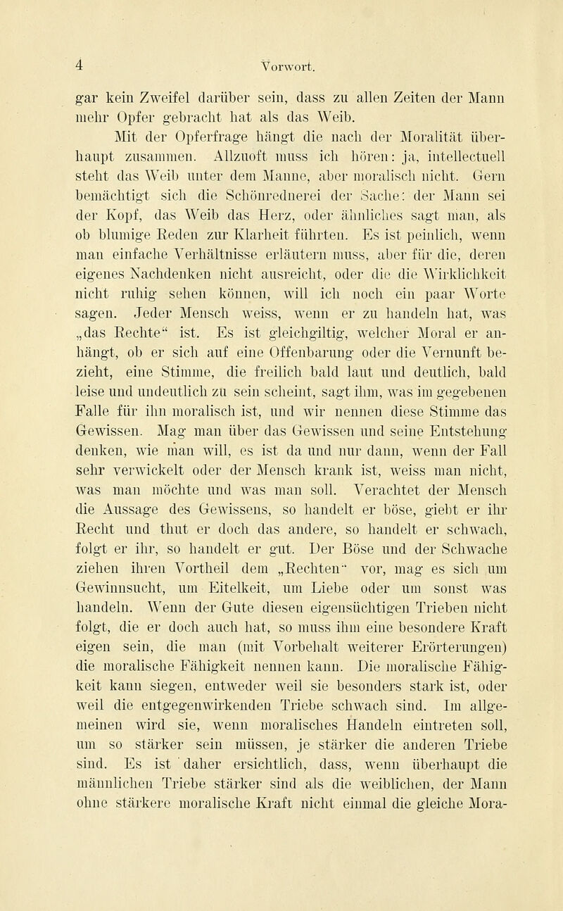 gar kein Zweifel darüber sein, dass zu allen Zeiten der Mann mehr Opfer gebracht hat als das Weib. Mit der Opferfrage hängt die nach der Moralität über- haupt zusammen. Allzuoft muss ich hören: ja, intellectuell steht das Weib unter dem Manne, aber moralisch nicht. Gern bemächtigt sich die Schönrednerei der Sache: der Mann sei der Kopf, das Weib das Herz, oder ähnliches sagt man, als ob blumige Reden zur Klarheit führten. Es ist peinlich, wenn man einfache Verhältnisse erläutern muss, aber für die, deren eigenes Nachdenken nicht ausreicht, oder die die Wirklichkeit nicht ruhig sehen können, will ich noch ein paar Worte sagen. Jeder Mensch weiss, wenn er zu handeln hat, was „das Rechte ist. Es ist gleichgiltig, welcher Moral er an- hängt, ob er sich auf eine Offenbarung oder die Vernunft be- zieht, eine Stimme, die freilich bald laut und deutlich, bald leise und undeutlich zu sein scheint, sagt ihm, was im gegebenen Falle für ihn moralisch ist, und wir nennen diese Stimme das Gewissen. Mag man über das Gewissen und seine Entstehung denken, wie man will, es ist da und nur dann, wenn der Fall sehr verwickelt oder der Mensch krank ist, weiss man nicht, was man möchte und was man soll. Verachtet der Mensch die Aussage des Gewissens, so handelt er böse, giebt er ihr Recht und thut er doch das andere, so handelt er schwach, folgt er ihr, so handelt er gut. Der Böse und der Schwache ziehen ihren Vortheil dem „Rechten vor, mag es sich um Gewinnsucht, um Eitelkeit, um Liebe oder um sonst was handeln. Wenn der Gute diesen eigensüchtigen Trieben nicht folgt, die er doch auch hat, so muss ihm eine besondere Kraft eigen sein, die man (mit Vorbehalt weiterer Erörterungen) die moralische Fähigkeit nennen kann. Die moralische Fähig- keit kann siegen, entweder weil sie besonders stark ist, oder weil die entgegenwirkenden Triebe schwach sind. Im allge- meinen wird sie, wenn moralisches Handeln eintreten soll, um so stärker sein müssen, je stärker die anderen Triebe sind. Es ist ' daher ersichtlich, dass, wenn überhaupt die männlichen Triebe stärker sind als die weiblichen, der Mann ohne stärkere moralische Kraft nicht einmal die gleiche Mora-