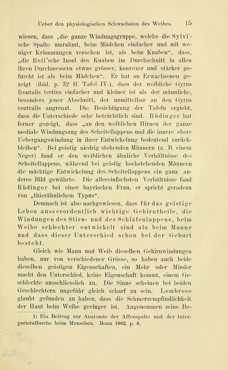 wiesen, dass „die ganze Windungsgruppe, welche die Sylvi'- sclie Spalte umrahmt, beim Mädchen einfacher und mit we- niger Krümmungen versehen ist, als beim Knaben, dass, „die Reil'sche Insel des Knaben im Durchschnitt in allen ihren Durchmessern etwas grösser, konvexer und stärker ge- furcht ist als beim Mädchen. Er hat an Erwachsenen ge- zeigt (ibid. p. 32 ff. Tafel IV.), dass der weibliche Gyrus frontalis tertius einfacher und kleiner ist als der männliche, besonders jener Abschnitt, der unmittelbar an den Gyrus centralis angrenzt. Die Besichtigung der Tafeln ergiebt, dass die Unterschiede sehr beträchtlich sind. Rüdinger hat ferner gezeigt, dass „an den weiblichen Hirnen der ganze mediale Windungszug des Scheitellappens und die innere obere Uebergangswindung in ihrer Entwickelung bedeutend zurück- bleiben. Bei geistig niedrig stehenden Männern (z. B. einem Neger) fand er den weiblichen ähnliche Verhältnisse des Scheitellappens, während bei geistig hochstehenden Männern die mächtige Entwickelung des Scheitellappens ein ganz an- deres Bild gewährte. Die allereinfachsten Verhältnisse fand Rüdinger bei einer bayrischen Frau, er spricht geradezu von „thierähnlichem Typus. Demnach ist also nachgewiesen, dass für das geistige Leben ausserordentlich wichtige Gehirntheile, die Windungen des Stirn- und des Schläfenlappens, beim Weibe schlechter entwickelt sind als beim Manne und dass dieser Unterschied schon bei der Geburt besteht. Gleich wie Mann und Weib dieselben Gehirnwindungen haben, nur von verschiedener Grösse, so haben auch beide dieselben geistigen Eigenschaften, ein Mehr oder Minder macht den Unterschied, keine Eigenschaft kommt, einem Ge- schlechte ausschliesslich zu. Die Sinne scheinen bei beiden Geschlechtern ungefähr gleich scharf zu sein. Lombroso glaubt gefunden zu haben, dass die Schmerzempfindlichkeit der Haut beim Weibe geringer ist. Angenommen seine Be- 1) Ein Beitrag zur Anatomie der Affenspalte und der Inter- parietalfurche beim Menschen. Bonn 1882. p. 6.