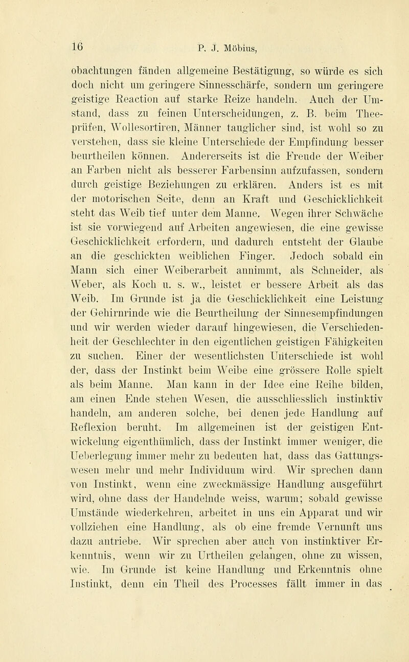 obachtungen fänden allgemeine Bestätigung, so würde es sich doch nicht um geringere Sinnesschärfe, sondern um geringere geistige Eeaction auf starke Reize handeln. Auch der Um- stand, dass zu feinen Unterscheidungen, z. B. beim Thee- prüfen, Wollesortiren, Männer tauglicher sind, ist wohl so zu verstehen, dass sie kleine Unterschiede der Empfindung besser beurtheilen können. Andererseits ist die Freude der Weiber an Farben nicht als besserer Farbensinn aufzufassen, sondern durch geistige Beziehungen zu erklären. Anders ist es mit der motorischen Seite, denn an Kraft und Geschicklichkeit steht das Weib tief unter dem Manne. Wegen ihrer Schwäche ist sie vorwiegend auf Arbeiten angewiesen, die eine gewisse Geschicklichkeit erfordern, und dadurch entsteht der Glaube an die geschickten weiblichen Finger. Jedoch sobald ein Mann sich einer Weiberarbeit annimmt, als Schneider, als Weber, als Koch u. s. w., leistet er bessere Arbeit als das Weib. Im Grunde ist ja die Geschicklichkeit eine Leistung der Gehirnrinde wie die Beurtheilung der Sinnesempfindungen und wir werden wieder darauf hingewiesen, die Verschieden- heit der Geschlechter in den eigentlichen geistigen Fähigkeiten zu suchen. Einer der wesentlichsten Unterschiede ist wohl der, dass der Instinkt beim Weibe eine grössere Rolle spielt als beim Manne. Man kann in der Idee eine Reihe bilden, am einen Ende stehen Wesen, die ausschliesslich instinktiv handeln, am anderen solche, bei denen jede Handlung auf Reflexion beruht. Im allgemeinen ist der geistigen Ent- wickelung eigenthümlich, dass der Instinkt immer weniger, die Ueberlegung immer mehr zu bedeuten hat, dass das Gattungs- wesen mehr und mehr Individuum wird. Wir sprechen dann von Instinkt, wenn eine zweckmässige Handlung ausgeführt wird, ohne dass der Handelnde weiss, warum; sobald gewisse Umstände wiederkehren, arbeitet in uns ein Apparat und wir vollziehen eine Handlung, als ob eine fremde Vernunft uns dazu antriebe. Wir sprechen aber auch von instinktiver Er- kenntnis, wenn wir zu Urtheilen gelangen, ohne zu wissen, wie. Im Grunde ist keine Handlung und Erkenntnis ohne Instinkt, denn ein Theil des Processes fällt immer in das