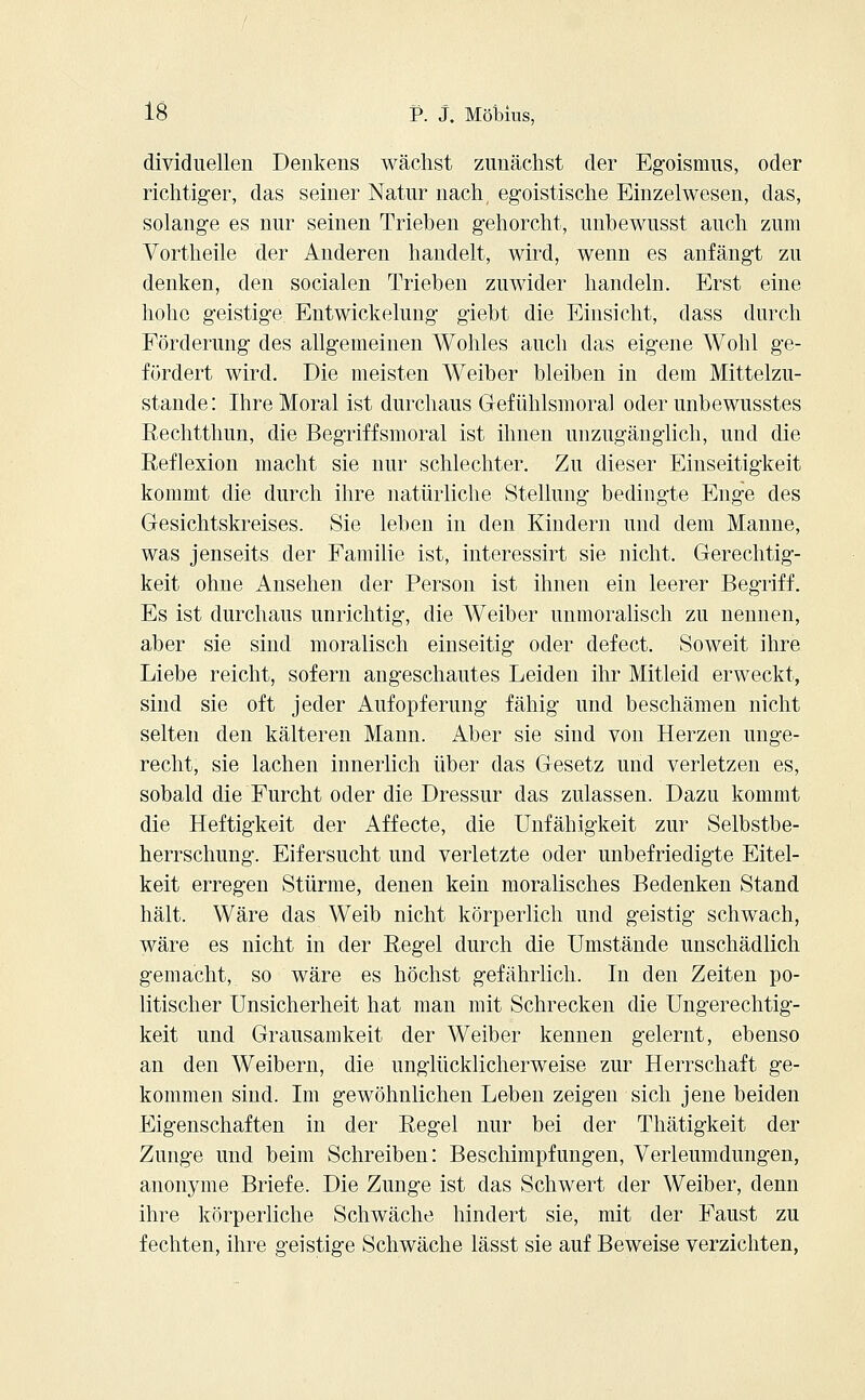 dividuellen Denkens wächst zunächst der Egoismus, oder richtiger, das seiner Natur nach, egoistische Einzelwesen, das, solange es nur seinen Trieben gehorcht, unbewusst auch zum Vortheile der Anderen handelt, wird, wenn es anfängt zu denken, den socialen Trieben zuwider handeln. Erst eine hohe geistige Entwickelung giebt die Einsicht, dass durch Förderung des allgemeinen Wohles auch das eigene Wohl ge- fördert wird. Die meisten Weiber bleiben in dem Mittelzu- stande: Ihre Moral ist durchaus Gefühlsmoral oder unbewusstes Rechtthun, die Begriffsmoral ist ihnen unzugänglich, und die Reflexion macht sie nur schlechter. Zu dieser Einseitigkeit kommt die durch ihre natürliche Stellung bedingte Enge des Gesichtskreises. Sie leben in den Kindern und dem Manne, was jenseits der Familie ist, interessirt sie nicht. Gerechtig- keit ohne Ansehen der Person ist ihnen ein leerer Begriff. Es ist durchaus unrichtig, die Weiber unmoralisch zu nennen, aber sie sind moralisch einseitig oder defect. Soweit ihre Liebe reicht, sofern angeschautes Leiden ihr Mitleid erweckt, sind sie oft jeder Aufopferung fähig und beschämen nicht selten den kälteren Mann. Aber sie sind von Herzen unge- recht, sie lachen innerlich über das Gesetz und verletzen es, sobald die Furcht oder die Dressur das zulassen. Dazu kommt die Heftigkeit der Affecte, die Unfähigkeit zur Selbstbe- herrschung. Eifersucht und verletzte oder unbefriedigte Eitel- keit erregen Stürme, denen kein moralisches Bedenken Stand hält. Wäre das Weib nicht körperlich und geistig schwach, wäre es nicht in der Regel durch die Umstände unschädlich gemacht, so wäre es höchst gefährlich. In den Zeiten po- litischer Unsicherheit hat man mit Schrecken die Ungerechtig- keit und Grausamkeit der Weiber kennen gelernt, ebenso an den Weibern, die unglücklicherweise zur Herrschaft ge- kommen sind. Im gewöhnlichen Leben zeigen sich jene beiden Eigenschaften in der Regel nur bei der Thätigkeit der Zunge und beim Schreiben: Beschimpfungen, Verleumdungen, anonyme Briefe. Die Zunge ist das Schwert der Weiber, denn ihre körperliche Schwäche hindert sie, mit der Faust zu fechten, ihre geistige Schwäche lässt sie auf Beweise verzichten,