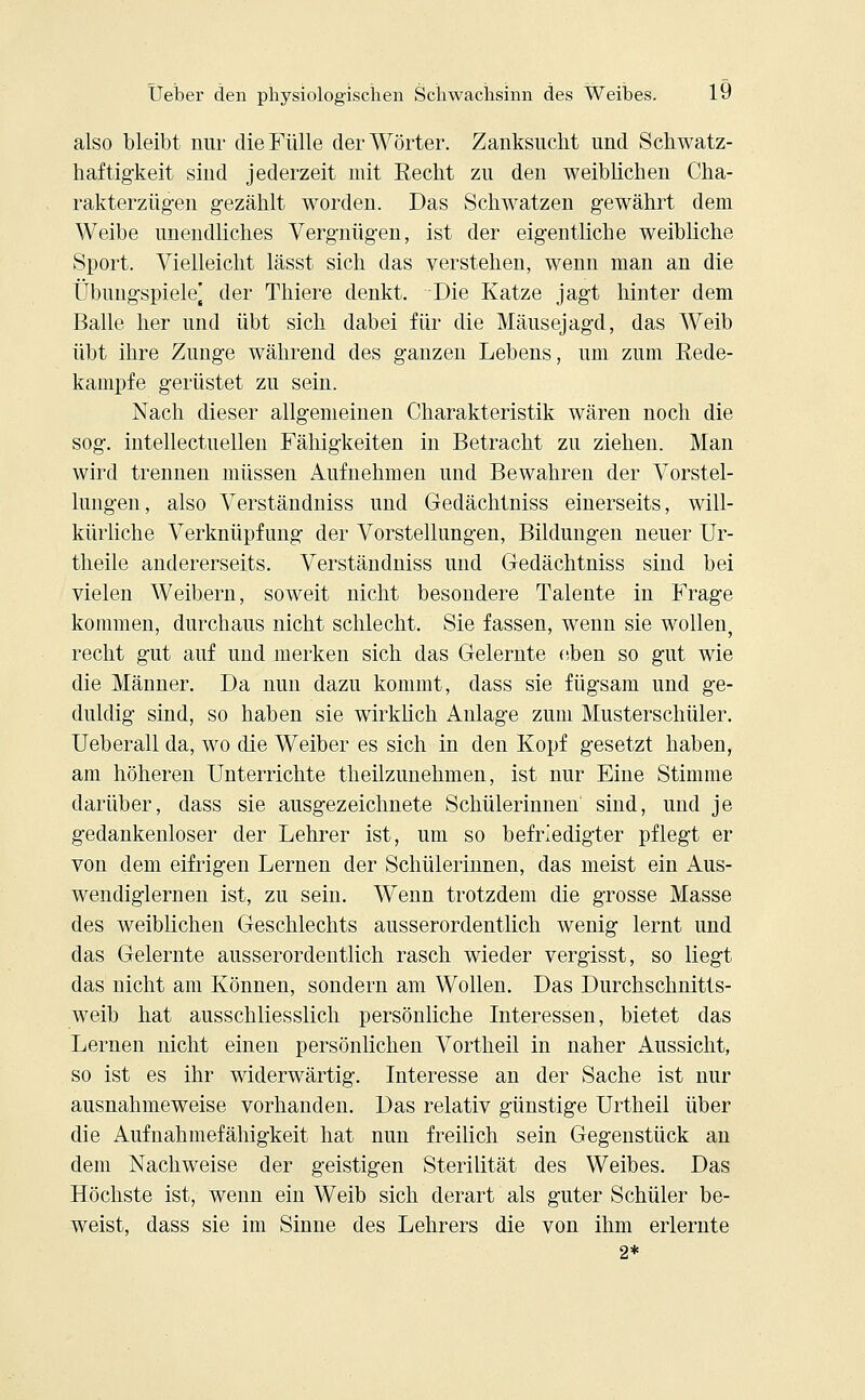 also bleibt nur die Fülle der Wörter. Zanksucht und Schwatz- haftigkeit sind jederzeit mit Recht zu den weiblichen Cha- rakterzügen gezählt worden. Das Schwatzen gewährt dem Weibe unendliches Vergnügen, ist der eigentliche weibliche Sport. Vielleicht lässt sich das verstehen, wenn man an die Übungspiele] der Thiere denkt. Die Katze jagt hinter dem Balle her und übt sich dabei für die Mäusejagd, das Weib übt ihre Zunge während des ganzen Lebens, um zum Rede- kampfe gerüstet zu sein. Nach dieser allgemeinen Charakteristik wären noch die sog. intellectuellen Fähigkeiten in Betracht zu ziehen. Man wird trennen müssen Aufnehmen und Bewahren der Vorstel- lungen, also Verständniss und Gedächtniss einerseits, will- kürliche Verknüpfung der Vorstellungen, Bildungen neuer Ur- theile andererseits. Verständniss und Gedächtniss sind bei vielen Weibern, soweit nicht besondere Talente in Frage kommen, durchaus nicht schlecht. Sie fassen, wenn sie wollen, recht gut auf und merken sich das Gelernte eben so gut wie die Männer. Da nun dazu kommt, dass sie fügsam und ge- duldig sind, so haben sie wirklich Anlage zum Musterschüler. Ueberall da, wo die Weiber es sich in den Kopf gesetzt haben, am höheren Unterrichte theüzunehmen, ist nur Eine Stimme darüber, dass sie ausgezeichnete Schülerinnen' sind, und je gedankenloser der Lehrer ist, um so befriedigter pflegt er von dem eifrigen Lernen der Schülerinnen, das meist ein Aus- wendiglernen ist, zu sein. Wenn trotzdem die grosse Masse des weiblichen Geschlechts ausserordentlich wenig lernt und das Gelernte ausserordentlich rasch wieder vergisst, so liegt das nicht am Können, sondern am Wollen. Das Durchschnitts- weib hat ausschliesslich persönliche Interessen, bietet das Lernen nicht einen persönlichen Vortheil in naher Aussicht, so ist es ihr widerwärtig. Interesse an der Sache ist nur ausnahmeweise vorhanden. Das relativ günstige Urtheil über die Aufnahmefähigkeit hat nun freilich sein Gegenstück an dem Nachweise der geistigen Sterilität des Weibes. Das Höchste ist, wenn ein Weib sich derart als guter Schüler be- weist, dass sie im Sinne des Lehrers die von ihm erlernte 2*