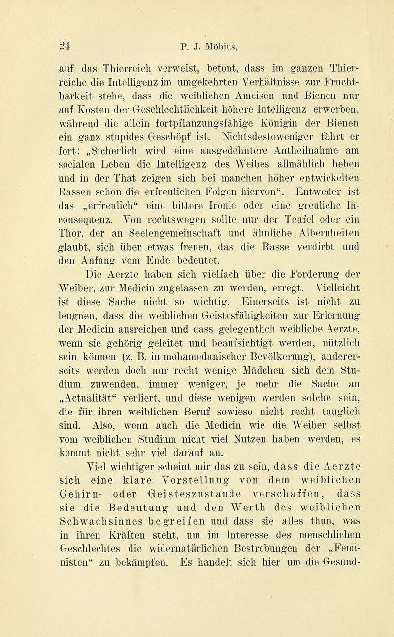 auf das Thierreich verweist, betont, dass im ganzen Thier- reiche die Intelligenz im umgekehrten Verhältnisse zur Frucht- barkeit stehe, dass die weiblichen Ameisen und Bienen nur auf Kosten der Geschlechtlichkeit höhere Intelligenz erwerben, während die allein fortpflanzungsfähige Königin der Bienen ein ganz stupides Geschöpf ist. Nichtsdestoweniger fährt er fort: „Sicherlich wird eine ausgedehntere Antheilnahme am socialen Leben die Intelligenz des Weibes allmählich heben und in der That zeigen sich bei manchen höher entwickelten Eassen schon die erfreulichen Folgen hiervon. Entweder ist das „erfreulich eine bittere Ironie oder eine greuliche In- consequenz. Von rechtswegen sollte nur der Teufel oder ein Thor, der an Seelengemeinschaft und ähnliche Albernheiten glaubt, sich über etwas freuen, das die Easse verdirbt und den Anfang vom Ende bedeutet. Die Aerzte haben sich vielfach über die Forderung der Weiber, zur Medicin zugelassen zu werden, erregt. Vielleicht ist diese Sache nicht so wichtig. Einerseits ist nicht zu leugnen, dass die weiblichen Geistesfähigkeiten zur Erlernung der Medicin ausreichen und dass gelegentlich weibliche Aerzte, wenn sie gehörig geleitet und beaufsichtigt werden, nützlich sein können (z. B. in mohamedanischer Bevölkerung), anderer- seits werden doch nur recht wenige Mädchen sich dem Stu- dium zuwenden, immer weniger, je mehr die Sache an „Actualität verliert, und diese wenigen werden solche sein, die für ihren weiblichen Beruf sowieso nicht recht tauglich sind. Also, wenn auch die Medicin wie die Weiber selbst vom weiblichen Studium nicht viel Nutzen haben werden, es kommt nicht sehr viel darauf an. Viel wichtiger scheint mir das zu sein, dass die Aerzte sich eine klare Vorstellung von dem weiblichen Gehirn- oder Geisteszustände verschaffen, dass sie die Bedeutung und den Werth des weiblichen Schwachsinnes begreifen und dass sie alles thun, was in ihren Kräften steht, um im Interesse des menschlichen Geschlechtes die widernatürlichen Bestrebungen der „Femi- nisten zu bekämpfen. Es handelt sich hier um die Gesund-