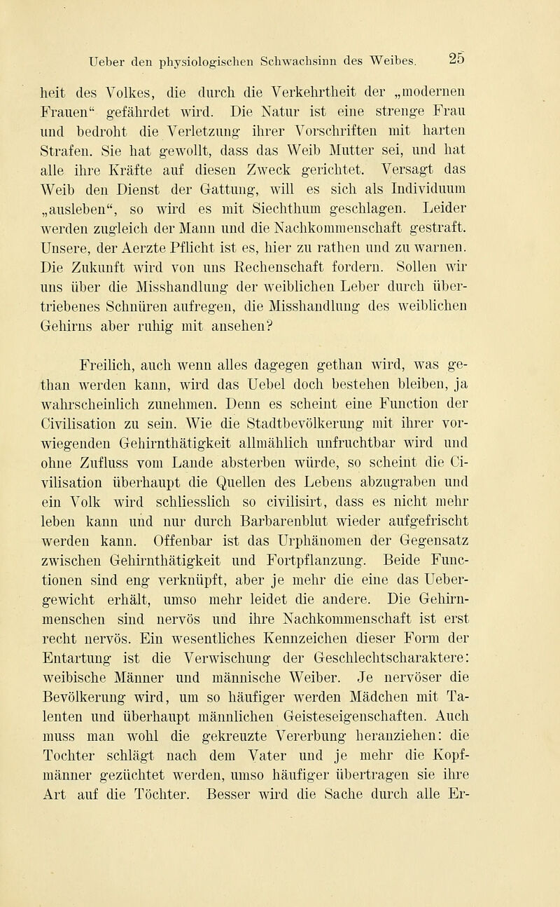 heit des Volkes, die durch die Verkehrtheit der „modernen Frauen gefährdet wird. Die Natur ist eine strenge Frau und bedroht die Verletzung ihrer Vorschriften mit harten Strafen. Sie hat gewollt, dass das Weib Mutter sei, und hat alle ihre Kräfte auf diesen Zweck gerichtet. Versagt das Weib den Dienst der Gattung, will es sich als Individuum „ausleben, so wird es mit Siechthum geschlagen. Leider werden zugleich der Mann und die Nachkommenschaft gestraft. Unsere, der Aerzte Pflicht ist es, hier zu rathen und zu warnen. Die Zukunft wird von uns Rechenschaft fordern. Sollen wir uns über die Misshandlung der weiblichen Leber durch über- triebenes Schnüren aufregen, die Misshandlung des weiblichen Gehirns aber ruhig mit ansehen? Freilich, auch wenn alles dagegen gethan wird, was ge- than werden kann, wird das Uebel doch bestehen bleiben, ja wahrscheinlich zunehmen. Denn es scheint eine Function der Civilisation zu sein. Wie die Stadtbevölkerung mit ihrer vor- wiegenden Gehirnthätigkeit allmählich unfruchtbar wird und ohne Zufluss vom Lande absterben würde, so scheint die Ci- vilisation überhaupt die Quellen des Lebens abzugraben und ein Volk wird schliesslich so civilisirt, dass es nicht mehr leben kann und nur durch Barbarenblut wieder aufgefrischt werden kann. Offenbar ist das Urphänomen der Gegensatz zwischen Gehirnthätigkeit und Fortpflanzung. Beide Func- tionen sind eng verknüpft, aber je mehr die eine das Ueber- gewicht erhält, umso mehr leidet die andere. Die Gehirn- menschen sind nervös und ihre Nachkommenschaft ist erst recht nervös. Ein wesentliches Kennzeichen dieser Form der Entartung ist die Verwischung der Geschlechtscharaktere: weibische Männer und männische Weiber. Je nervöser die Bevölkerung wird, um so häufiger werden Mädchen mit Ta- lenten und überhaupt männlichen Geisteseigenschaften. Auch muss man wohl die gekreuzte Vererbung heranziehen: die Tochter schlägt nach dem Vater und je mehr die Kopf- männer gezüchtet werden, umso häufiger übertragen sie ihre Art auf die Töchter. Besser wird die Sache durch alle Er-