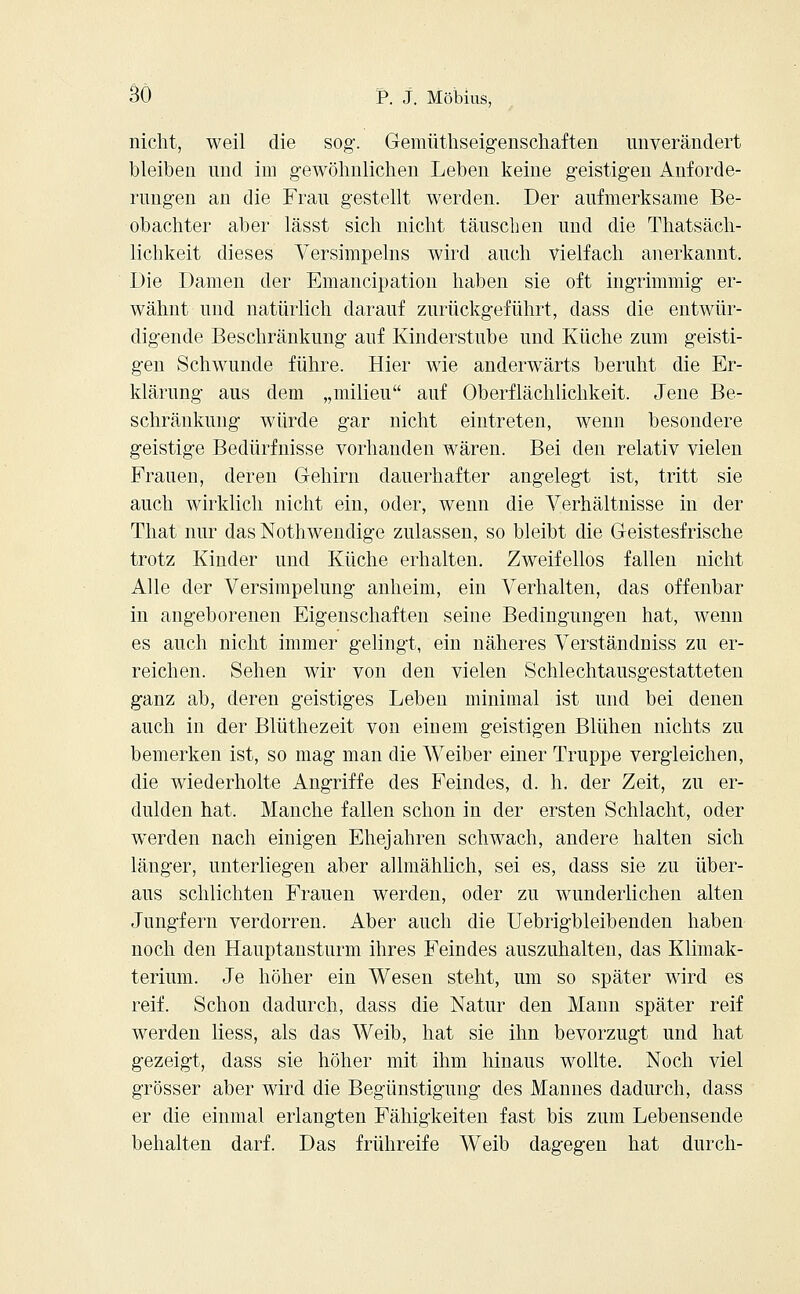 nicht, weil die sog-. Gemüthseigenschaften unverändert bleiben und im gewöhnlichen Leben keine geistigen Anforde- rungen an die Frau gestellt werden. Der aufmerksame Be- obachter aber lässt sich nicht täuschen und die Thatsäch- lichkeit dieses Versimpeins wird auch vielfach anerkannt. Die Damen der Emancipation haben sie oft ingrimmig er- wähnt und natürlich darauf zurückgeführt, dass die entwür- digende Beschränkung auf Kinderstube und Küche zum geisti- gen Schwunde führe. Hier wie anderwärts beruht die Er- klärung aus dem „milieu auf Oberflächlichkeit. Jene Be- schränkung würde gar nicht eintreten, wenn besondere geistige Bedürfnisse vorhanden wären. Bei den relativ vielen Frauen, deren Gehirn dauerhafter angelegt ist, tritt sie auch wirklich nicht ein, oder, wenn die Verhältnisse in der That nur das Nothwendige zulassen, so bleibt die Geistesfrische trotz Kinder und Küche erhalten. Zweifellos fallen nicht Alle der Versimpelung anheim, ein Verhalten, das offenbar in angeborenen Eigenschaften seine Bedingungen hat, wenn es auch nicht immer gelingt, ein näheres Verständniss zu er- reichen. Sehen wir von den vielen Schlechtausgestatteten ganz ab, deren geistiges Leben minimal ist und bei denen auch in der Blüthezeit von einem geistigen Blühen nichts zu bemerken ist, so mag man die Weiber einer Truppe vergleichen, die wiederholte Angriffe des Feindes, d. h. der Zeit, zu er- dulden hat. Manche fallen schon in der ersten Schlacht, oder werden nach einigen Ehejahren schwach, andere halten sich länger, unterliegen aber allmählich, sei es, dass sie zu über- aus schlichten Frauen werden, oder zu wunderlichen alten Jungfern verdorren. Aber auch die Uebrigbleibenden haben noch den Hauptansturm ihres Feindes auszuhalten, das Klimak- terium. Je höher ein Wesen steht, um so später wird es reif. Schon dadurch, dass die Natur den Mann später reif werden liess, als das Weib, hat sie ihn bevorzugt und hat gezeigt, dass sie höher mit ihm hinaus wollte. Noch viel grösser aber wird die Begünstigung des Mannes dadurch, dass er die einmal erlangten Fähigkeiten fast bis zum Lebensende behalten darf. Das frühreife Weib dagegen hat durch-