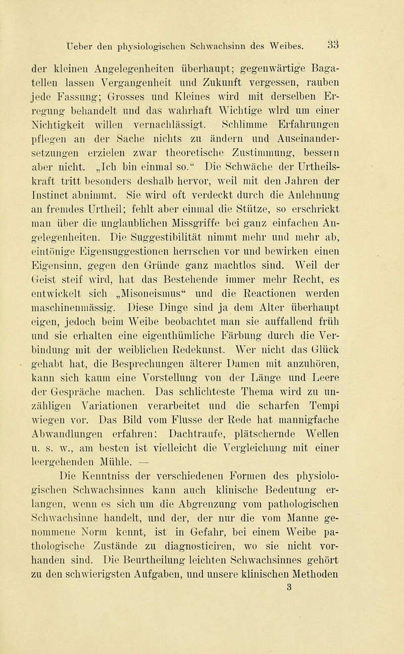 der kleineu Angelegenheiten überhaupt; gegenwärtige Baga- tellen lassen Vergangenheit und Zukunft vergessen, rauben jede Fassung; Grosses und Kleines wird mit derselben Er- regung behandelt und das wahrhaft Wichtige wird um einer Nichtigkeit willen vernachlässigt. Schlimme Erfahrungen pflegen an der Sache nichts zu ändern und Auseinander- setzungen erzielen zwar theoretische Zustimmung, bessern aber nicht. „Ich bin einmal so. Die Schwäche der Urtheils- kraft tritt besonders deshalb hervor, weil mit den Jahren der Instinct abnimmt. Sie wird oft verdeckt durch die Anlehnung an fremdes Urtheil; fehlt aber einmal die Stütze, so erschrickt man über die unglaublichen Missgriffe bei ganz einfachen An- gelegenheiten. Die Suggestibilität nimmt mehr und mehr ab, eintönige Eigensuggestionen herrschen vor und bewirken einen Eigensinn, gegen den Gründe ganz machtlos sind. Weil der Geist steif wird, hat das Bestehende immer mehr Recht, es entwickelt sich „Misoneismus und die Reactionen werden maschinenmässig. Diese Dinge sind ja dem Alter überhaupt eigen, jedoch beim Weibe beobachtet man sie auffallend früh und sie erhalten eine eigenthümliche Färbung durch die Ver- bindung mit der weiblichen Redekunst. Wer nicht das Glück gehabt hat, die Besprechungen älterer Damen mit anzuhören, kann sich kaum eine Vorstellung von der Länge und Leere der Gespräche machen. Das schlichteste Thema wird zu un- zähligen Variationen verarbeitet und die scharfen Tempi wiegen vor. Das Bild vom Flusse der Rede hat mannigfache Abwandlungen erfahren: Dachtraufe, plätschernde Wellen u. s. w., am besten ist vielleicht die Vergleichung mit einer leergehenden Mühle. — Die Kenntniss der verschiedenen Formen des physiolo- gischen Schwachsinnes kann auch klinische Bedeutung er- langen, wenn es sich um die Abgrenzung vom pathologischen Schwachsinne handelt, und der, der nur die vom Manne ge- nommene Norm kennt, ist in Gefahr, bei einem Weibe pa- thologische Zustände zu diagnosticiren, wo sie uicht vor- handen sind. Die Beurtheilung leichten Schwachsinnes gehört zu den schwierigsten Aufgaben, und unsere klinischen Methoden 3