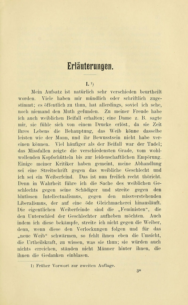 I.1) Mein Aufsatz ist natürlich sehr verschieden beurtheilt worden. Viele haben mir mündlich oder schriftlich zuge- stimmt; es öffentlich zu thun, hat allerdings, soviel ich sehe, noch niemand den Mutti gefunden. Zu meiner Freude habe ich auch weiblichen Beifall erhalten; eine Dame z. B. sagte mir, sie fühle sich von einem Drucke erlöst, da sie Zeit ihres Lebens die Behauptung, das Weib könne dasselbe leisten wie der Mann, und ihr Bewusstsein nicht habe ver- einen können. Viel häufiger als der Beifall war der Tadel; das Missfallen zeigte die verschiedensten Grade, vom wohl- wollenden Kopfschütteln bis zur leidenschaftlichen Empörung. Einige meiner Kritiker haben gemeint, meine Abhandlung sei eine Streitschrift gegen das weibliche Geschlecht und ich sei ein Weiberfeind. Das ist nun freilich recht thöricht. Denn in Wahrheit führe ich die Sache des weiblichen Ge- schlechts gegen seine Schädiger und streite gegen den blutlosen Intellectualismus, gegen den missverstehenden Liberalismus, der auf eine öde Gleichmacherei hinausläuft. Die eigentlichen Weiberfeinde sind die „Feministen, die den Unterschied der Geschlechter aufheben möchten. Auch indem ich diese bekämpfe, streite ich nicht gegen die Weiber, denn, wenn diese den Verlockungen folgen und für das „neue Weib schwärmen, so fehlt ihnen eben die Umsicht, die Urtheilskraft, zu wissen, was sie thun; sie würden auch nichts erreichen, ständen nicht Männer hinter ihnen, die ihnen die Gedanken einblasen. 1) Früher Vorwort zur zweiten Auflage. 3*