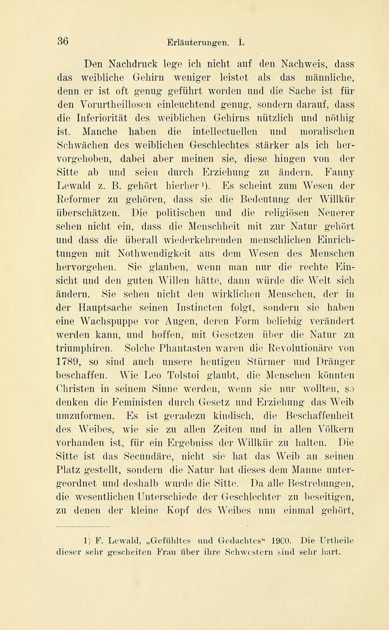 Den Nachdruck lege ich nicht auf den Nachweis, dass das weibliche Gehirn weniger leistet als das männliche, denn er ist oft genug geführt worden und die Sache ist für den Vorurtheillosen einleuchtend genug, sondern darauf, dass die Inferiorität des weiblichen Gehirns nützlich und nöthig ist. Manche haben die intellectuellen und moralischen Schwächen des weiblichen Geschlechtes stärker als ich her- vorgehoben, dabei aber meinen sie, diese hingen von der Sitte ab und seien durch Erziehung zu ändern. Fanny Lewald z. B. gehört hierher1). Es scheint zum Wesen der Reformer zu gehören, dass sie die Bedeutung der Willkür überschätzen. Die politischen und die religiösen Neuerer sehen nicht ein, dass die Menschheit mit zur Natur gehört und dass die überall wiederkehrenden menschlichen Einrich- tungen mit Notwendigkeit aus dem Wesen des Menschen hervorgehen. Sie glauben, wenn man nur die rechte Ein- sicht und den guten Willen hätte, dann würde die Welt sich ändern. Sie sehen nicht den wirklichen Menschen, der in der Hauptsache seinen Instincten folgt, sondern sie haben eine Wachspuppe vor Augen, deren Form beliebig verändert werden kann, und hoffen, mit Gesetzen über die Natur zu triumphiren. Solche Phantasten waren die Revolutionäre von 1789, so sind auch unsere heutigen Stürmer und Dränger beschaffen. Wie Leo Tolstoi glaubt, die Menschen könnten Christen in seinem Sinne werden, wenn sie nur wollten, so denken die Feministen durch Gesetz und Erziehung das Weib umzuformen. Es ist geradezu kindisch, die Beschaffenheit des Weibes, wie sie zu allen Zeiten und in allen Völkern vorhanden ist, für ein Ergebniss der Willkür zu halten. Die Sitte ist das Secundäre, nicht sie hat das Weib an seinen Platz gestellt, sondern die Natur hat dieses dem Manne unter- geordnet und deshalb wurde die Sitte. Da alle Bestrebungen, die wesentlichen Unterschiede der Geschlechter zu beseitigen, zu denen der kleine Kopf des Weibes nun einmal gehört, 1) F. Lewald, „Gefühltes und Gedachtes 19C0. Die Urtheile dieser sehr gescheiten Frau über ihre Schwestern sind sehr hart.