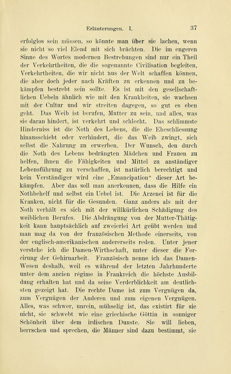 erfolglos sein müssen, so könnte man über sie lachen, wenn sie nicht so viel Elend mit sich brächten. Die im engeren Sinne des Wortes modernen Bestrebungen sind nur ein Theil der Verkehrtheiten, die die sogenannte Civilisation begleiten, Verkehrtheiten, die wir nicht aus der Welt schaffen können, die aber doch jeder nach Kräften zu erkennen und zu be- kämpfen bestrebt sein sollte. Es ist mit den gesellschaft- lichen Uebeln ähnlich wie mit den Krankheiten, sie wachsen mit der Cultur und wir streiten dagegen, so gut es eben geht. Das Weib ist berufen, Mutter zu sein, und alles, was sie daran hindert, ist verkehrt und schlecht. Das schlimmste Hinderniss ist die Noth des Lebens, die die Eheschliessung hinausschiebt oder verhindert, die das Weib zwingt, sich selbst die Nahrung zn erwerben. Der Wunsch, den durch die Noth des Lebens bedrängten Mädchen und Frauen zu helfen, ihnen die Fähigkeiten und Mittel zu anständiger Lebensführung zu verschaffen, ist natürlich berechtigt und kein Verständiger wird eine ,.Emancipation dieser Art be- kämpfen. Aber das soll man anerkennen, dass die Hilfe ein Nothbehelf und selbst ein Uebel ist. Die Arzenei ist für die Kranken, nicht für die Gesunden. Ganz anders als mit der Noth verhält es sich mit der willkürlichen Schädigung des weiblichen Berufes. Die Abdrängung von der Mutter-Thätig- keit kann hauptsächlich auf zweierlei Art geübt werden und man mag da von der französischen Methode einerseits, von der englisch-amerikanischen andererseits reden. Unter jener verstehe ich die Damen-Wirthschaft, unter dieser die For- cirung der Gehirnarbeit. Französisch nenne ich das Damen- Wesen deshalb, weil es während der letzten Jahrhunderte unter dem ancien regime in Frankreich die höchste Ausbil- dung erhalten hat und da seine Verderblichkeit am deutlich- sten gezeigt hat. Die rechte Dame ist zum Vergnügen da, zum Vergnügen der Anderen und zum eigenen Vergnügen. Alles, was schwer, unrein, mühselig ist, das existirt für sie nicht, sie schwebt wie eine griechische Göttin in sonniger Schönheit über dem irdischen Dunste. Sie will lieben, herrschen und sprechen, die Männer sind dazu bestimmt, sie