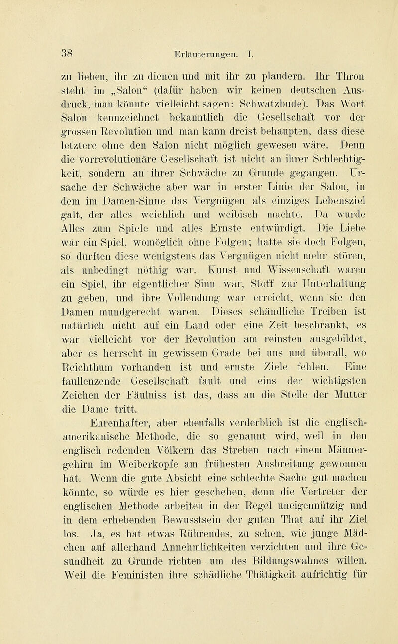 zu lieben, ihr zu dienen und mit ihr zu plaudern. Ihr Thron steht im „Salon (dafür haben wir keinen deutschen Aus- druck, man könnte vielleicht sagen: Schwatzbude). Das Wort Salon kennzeichnet bekanntlich die Gesellschaft vor der grossen Revolution und man kann dreist behaupten, dass diese letztere ohne den Salon nicht möglich gewesen wäre. Denn die vorrevolutionäre Gesellschaft ist nicht an ihrer Schlechtig- keit, sondern an ihrer Schwäche zu Grunde gegangen. Ur- sache der Schwäche aber war in erster Linie der Salon, in dem im Damen-Sinne das Vergnügen als einziges Lebensziel galt, der alles weichlich und weibisch machte. Da wurde Alles zum Spiele und alles Ernste entwürdigt. Die Liebe war ein Spiel, womöglich ohne Folgen; hatte sie doch Folgen, so durften diese wenigstens das Vergnügen nicht mehr stören, als unbedingt nöthig war. Kunst und Wissenschaft waren ein Spiel, ihr eigentlicher Sinn war, Stoff zur Unterhaltung zu geben, und ihre Vollendung war erreicht, wenn sie den Damen mundgerecht waren. Dieses schändliche Treiben ist natürlich nicht auf ein Land oder eine Zeit beschränkt, es war vielleicht vor der Revolution am reinsten ausgebildet, aber es herrscht in gewissem Grade bei uns und überall, wo Reichthum vorhanden ist und ernste Ziele fehlen. Eine faullenzende Gesellschaft fault und eins der wichtigsten Zeichen der Fäulniss ist das, dass an die Stelle der Mutter die Dame tritt. Ehrenhafter, aber ebenfalls verderblich ist die englisch- amerikanische Methode, die so genannt wird, weil in den englisch redenden Völkern das Streben nach einem Männer- gehirn im Weiberkopfe am frühesten Ausbreitung gewonnen hat. Wenn die gute Absicht eine schlechte Sache gut machen könnte, so würde es hier geschehen, denn die Vertreter der englischen Methode arbeiten in der Regel uneigennützig und in dem erhebenden Bewusstsein der guten That auf ihr Ziel los. Ja, es hat etwas Rührendes, zu sehen, wie junge Mäd- chen auf allerhand Annehmlichkeiten verzichten und ihre Ge- sundheit zu Grunde richten um des Bildungswahnes willen. Weil die Feministen ihre schädliche Thätigkeit aufrichtig für