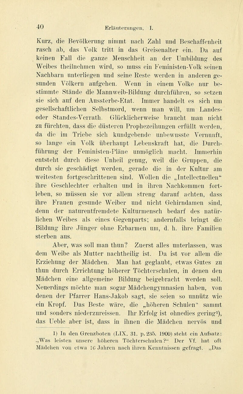 Kurz, die Bevölkerung nimmt nach Zahl und Beschaffenheit rasch ah, das Volk tritt in das Greisenalter ein. Da auf keinen Fall die ganze Menschheit an der Umbildung des Weibes theilnehmen wird, so muss ein Feministen-Volk seinen Nachbarn unterliegen und seine Eeste werden in anderen ge- sunden Völkern aufgehen. Wenn in einem Volke nur be- stimmte Stände die Mannweib-Bildung durchführen, so setzen sie sich auf den Aussterbe-Etat. Immer handelt es sich um gesellschaftlichen Selbstmord, wenn man will, um Landes- oder Stand es-Verrath. Glücklicherweise braucht man nicht zu fürchten, dass die düsteren Prophezeihungen erfüllt werden, da die im Triebe sich kundgebende unbewusste Vernunft, so lange ein Volk überhaupt Lebenskraft hat, die Durch- führung der Feministen-Pläne unmöglich macht. Immerhin entsteht durch diese Unheil genug, weil die Gruppen, die durch sie geschädigt werden, gerade die in der Kultur am weitesten fortgeschrittenen sind. Wollen die „Intellectuellen ihre Geschlechter erhalten und in ihren Nachkommen fort- leben, so müssen sie vor allem streng darauf achten, dass ihre Frauen gesunde Weiber und nicht Gehirndamen sind, denn der naturentfremdete Kulturmensch bedarf des natür- lichen Weibes als eines Gegenparts; andernfalls bringt die Bildung ihre Jünger ohne Erbarmen um, d. h. ihre Familien sterben aus. Aber, was soll man thun? Zuerst alles unterlassen, was dem Weibe als Mutter nachtheilig ist. Da ist vor allem die Erziehung der Mädchen. Man hat geglaubt, etwas Gutes zu thun durch Errichtung höherer Töchterschulen, in denen den Mädchen eine allgemeine Bildung beigebracht werden soll. Neuerdings möchte man sogar Mädchengymnasien haben, von denen der Pfarrer Hans-Jakob sagt, sie seien so unnütz wie ein Kropf. Das Beste wäre, die „höheren Schulen sammt und sonders niederzureissen. Ihr Erfolg ist ohnedies gering1), das Ueble aber ist, dass in ihnen die Mädchen nervös und 1) In den Grenzboten (LIX. 31. p. 235. 1900) steht ein Aufsatz: ,,Was leisten unsere höheren Töchterschulen? Der Vf. hat oft Mädchen von etwa IG Jahren nach ihren Kenntnissen gefragt. „Das