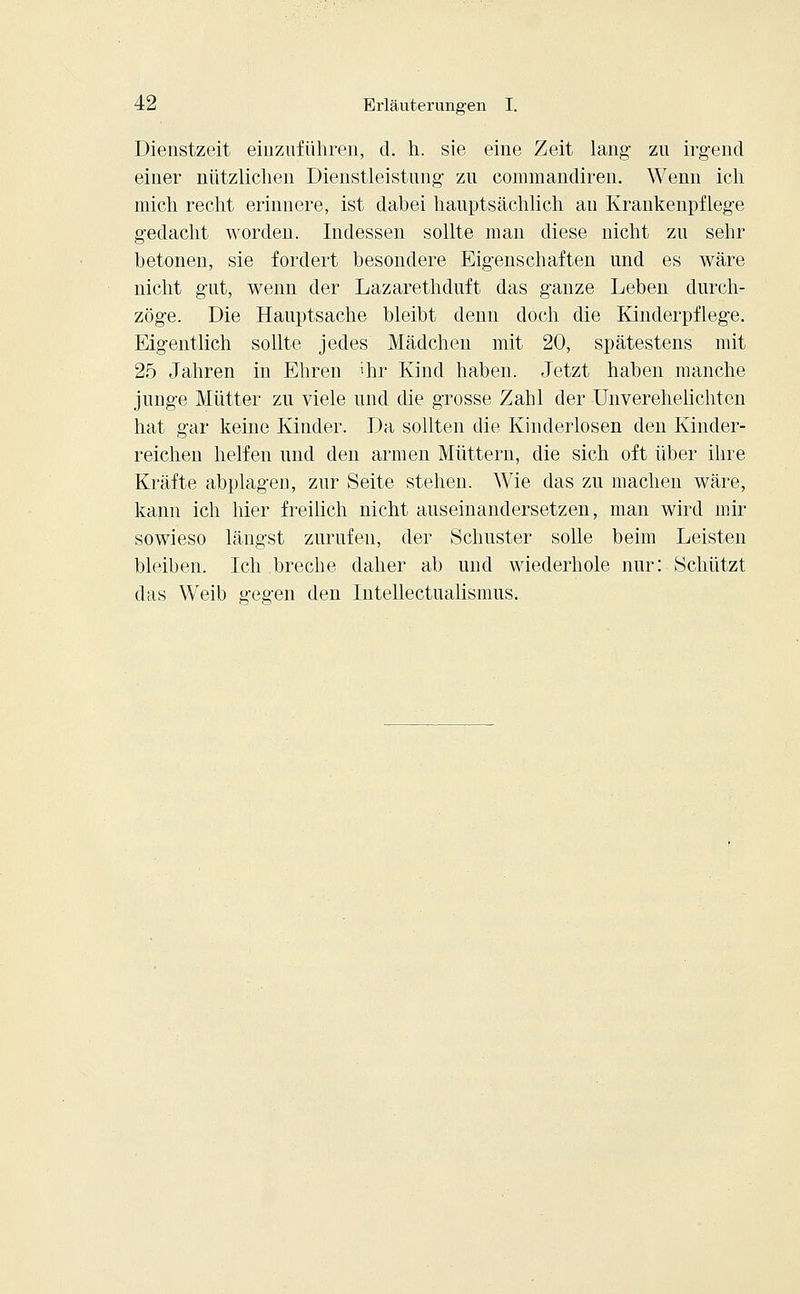 Dienstzeit einzuführen, d. h. sie eine Zeit lang- zu irgend einer nützlichen Dienstleistung zu commandiren. Wenn ich mich recht erinnere, ist dabei hauptsächlich au Krankenpflege gedacht worden. Indessen sollte man diese nicht zu sehr betonen, sie fordert besondere Eigenschaften und es wäre nicht gut, wenn der Lazarethduft das ganze Leben durch- zöge. Die Hauptsache bleibt denn doch die Kinderpflege. Eigentlich sollte jedes Mädchen mit 20, spätestens mit 25 Jahren in Ehren 'hr Kind haben. Jetzt haben manche junge Mütter zu viele und die grosse Zahl der Unverehelichten hat gar keine Kinder. Da sollten die Kinderlosen den Kinder- reichen helfen und den armen Müttern, die sich oft über ihre Kräfte abplagen, zur Seite stehen. Wie das zu machen wäre, kann ich hier freilich nicht auseinandersetzen, man wird mir sowieso längst zurufen, der Schuster solle beim Leisten bleiben. Ich breche daher ab und wiederhole nur: Schützt das Weib g-egen den Intellectualismus.