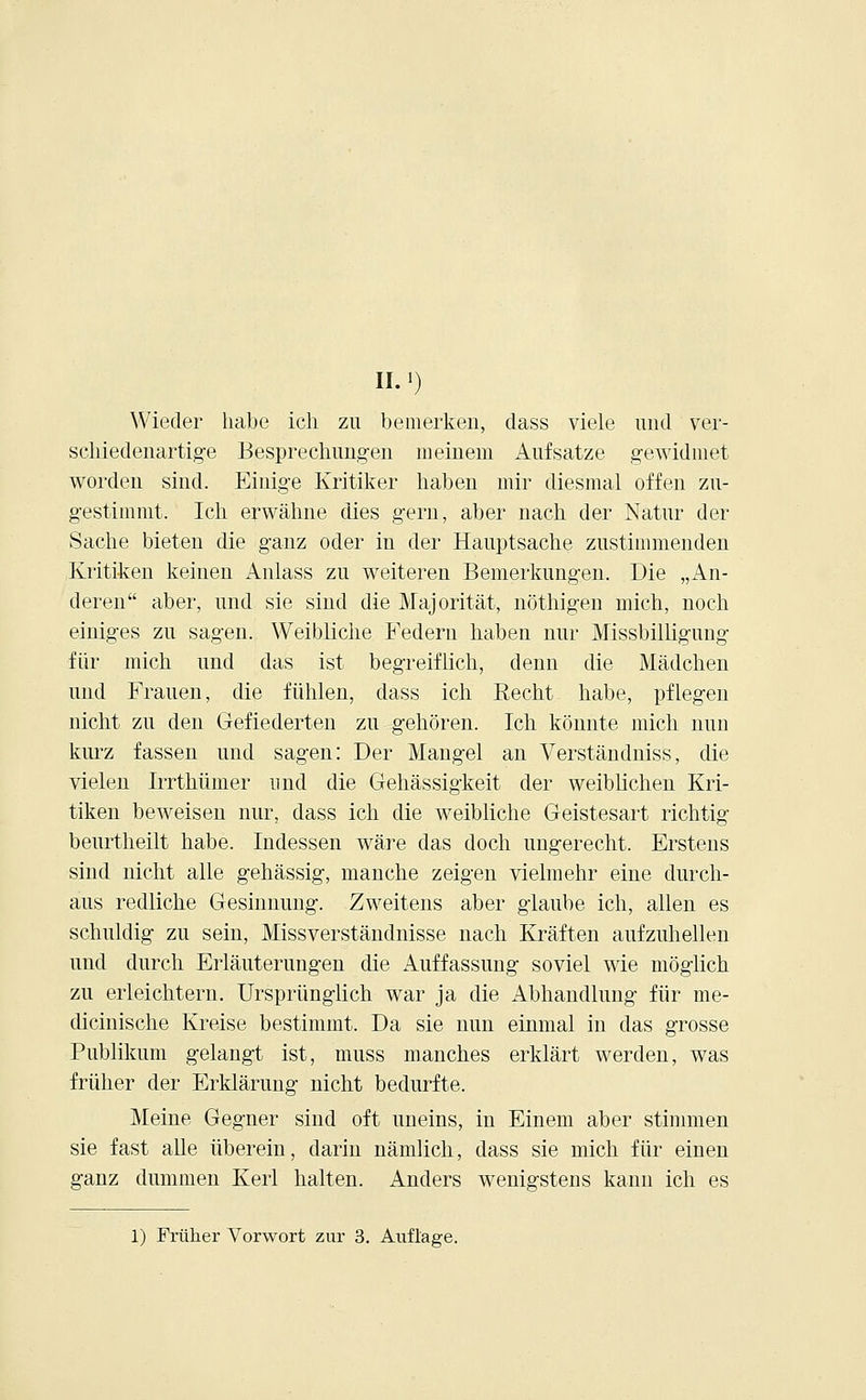 IL') Wieder habe ich zu bemerken, dass viele und ver- schiedenartige Besprechungen meinem Aufsatze gewidmet worden sind. Einige Kritiker haben mir diesmal offen zu- gestimmt. Ich erwähne dies gern, aber nach der Natur der Sache bieten die ganz oder in der Hauptsache zustimmenden Kritiken keinen Anlass zu weiteren Bemerkungen. Die „An- deren aber, und sie sind die Majorität, nöthigen mich, noch einiges zu sagen. Weibliche Federn haben nur Missbilligung für mich und das ist begreiflich, denn die Mädchen und Frauen, die fühlen, dass ich Eecht habe, pflegen nicht zu den Gefiederten zu gehören. Ich könnte mich nun kurz fassen und sagen: Der Mangel an Verständniss, die vielen Irrthümer und die Gehässigkeit der weiblichen Kri- tiken beweisen nur, dass ich die weibliche Geistesart richtig beurtheilt habe. Indessen wäre das doch ungerecht. Erstens sind nicht alle gehässig, manche zeigen vielmehr eine durch- aus redliche Gesinnung. Zweitens aber glaube ich, allen es schuldig zu sein, Missverständnisse nach Kräften aufzuhellen und durch Erläuterungen die Auffassung soviel wie möglich zu erleichtern. Ursprünglich war ja die Abhandlung für me- dicinische Kreise bestimmt. Da sie nun einmal in das grosse Publikum gelangt ist, muss manches erklärt werden, was früher der Erklärung nicht bedurfte. Meine Gegner sind oft uneins, in Einem aber stimmen sie fast alle überein, darin nämlich, dass sie mich für einen ganz dummen Kerl halten. Anders wenigstens kann ich es