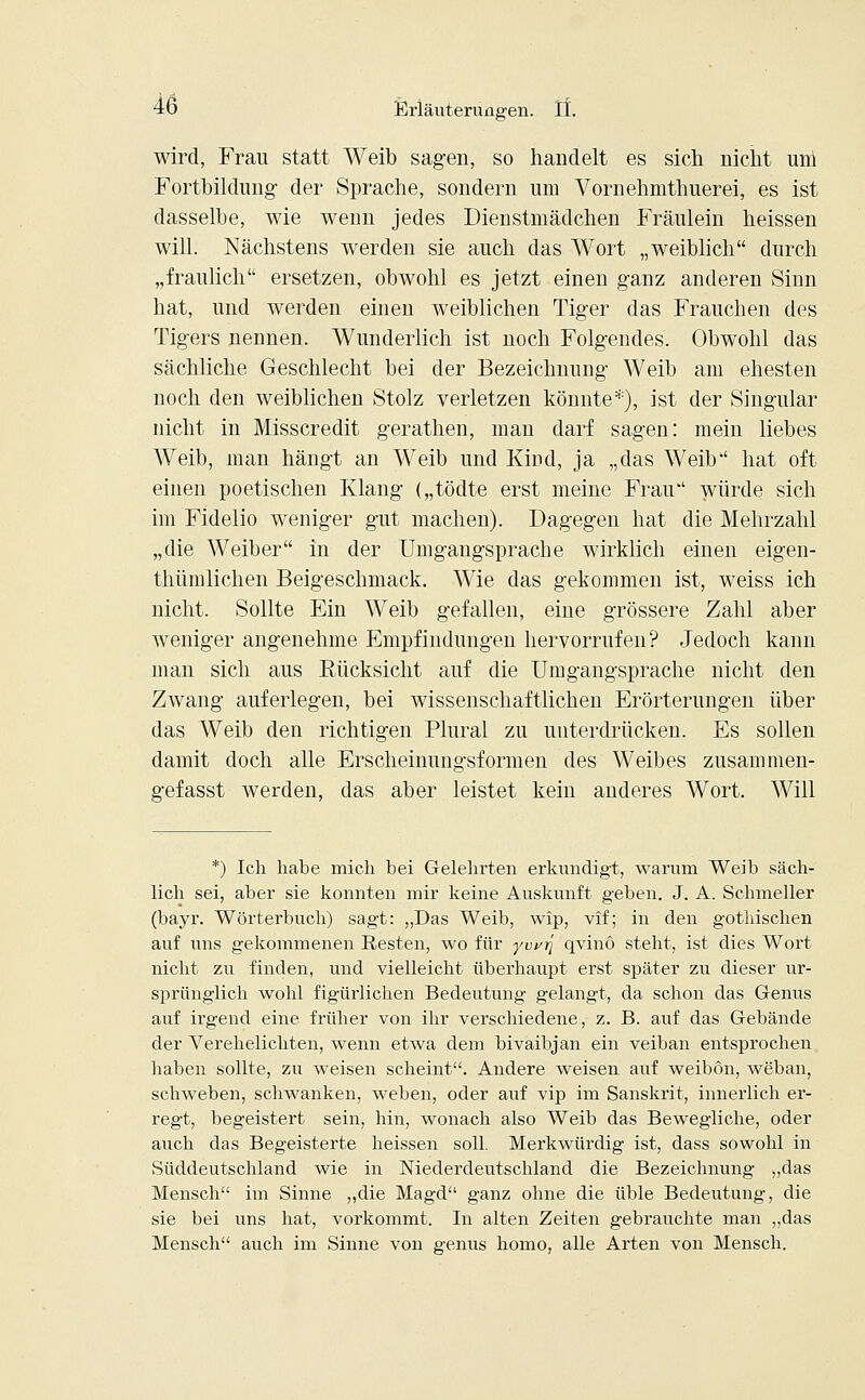 wird, Frau statt Weib sagen, so handelt es sich nicht uni Fortbildimg der Sprache, sondern um Vornehmthuerei, es ist dasselbe, wie wenn jedes Dienstmädchen Fräulein heissen will. Nächstens werden sie auch das Wort „weiblich durch „fraulich ersetzen, obwohl es jetzt einen ganz anderen Sinn hat, und werden einen weiblichen Tiger das Frauchen des Tigers nennen. Wunderlich ist noch Folgendes. Obwohl das sächliche Geschlecht bei der Bezeichnung Weib am ehesten noch den weiblichen Stolz verletzen könnte*), ist der Singular nicht in Misscredit gerathen, man darf sagen: mein liebes Weib, man hängt an Weib und Kind, ja „das Weib hat oft einen poetischen Klang („tödte erst meine Frau würde sich im Fidelio weniger gut machen). Dagegen hat die Mehrzahl „die Weiber in der Umgangsprache wirklich einen eigen- thümlichen Beigeschmack. Wie das gekommen ist, weiss ich nicht. Sollte Ein Weib gefallen, eine grössere Zahl aber weniger angenehme Empfindungen hervorrufen? Jedoch kann man sich aus Rücksicht auf die Umgangsprache nicht den Zwang auferlegen, bei wissenschaftlichen Erörterungen über das Weib den richtigen Plural zu unterdrücken. Es sollen damit doch alle Erscheinungsformen des Weibes zusammen- gefasst werden, das aber leistet kein anderes Wort. Will *) Ich habe mich bei Gelehrten erkundigt, warum Weib säch- lich sei, aber sie konnten mir keine Auskunft geben. J. A. Schmeller (bayr. Wörterbuch) sagt: „Das Weib, wip, vif; in den gothischen auf uns gekommenen Resten, wo für ywrj qvinö steht, ist dies Wort nicht zu finden, und vielleicht überhaupt erst später zu dieser ur- sprünglich wohl figürlichen Bedeutung gelangt, da schon das Genus auf irgend eine früher von ihr verschiedene, z. B. auf das Gebände der Verehelichten, wenn etwa dem bivaibjan ein veiban entsprochen haben sollte, zu weisen scheint. Andere weisen auf weibön, weban, schweben, schwanken, weben, oder auf vip im Sanskrit, innerlich er- regt, begeistert sein, hin, wonach also Weib das Bewegliche, oder auch das Begeisterte heissen soll. Merkwürdig ist, dass sowohl in Süddeutschland wie in Niederdeutschland die Bezeichnung „das Mensch im Sinne „die Magd ganz ohne die üble Bedeutung, die sie bei uns hat, vorkommt. In alten Zeiten gebrauchte man „das Mensch auch im Sinne von genus homo, alle Arten von Mensch.