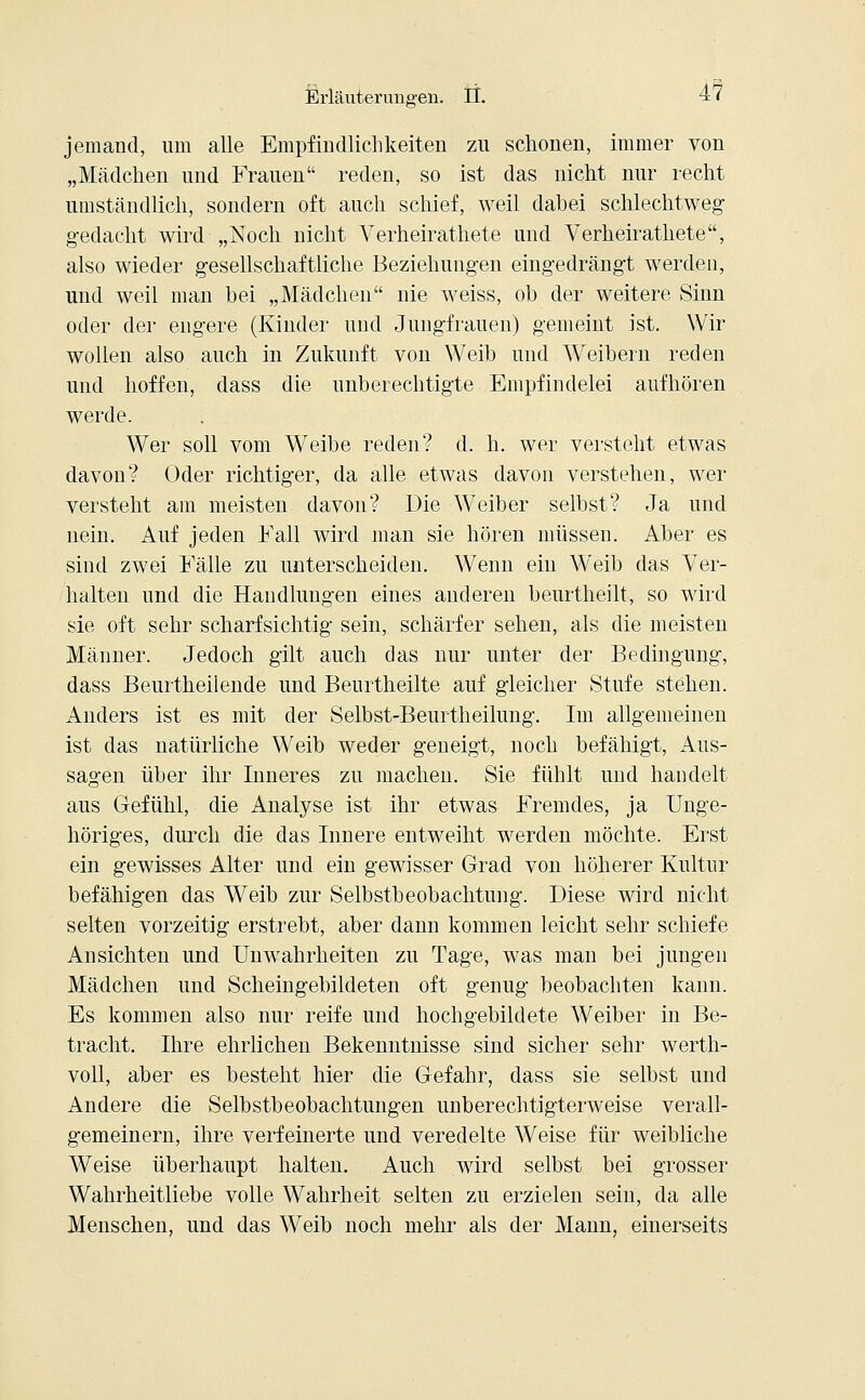 jemand, um alle Empfindlichkeiten zu schonen, immer von „Mädchen und Frauen reden, so ist das nicht nur recht umständlich, sondern oft auch schief, weil dabei schlechtweg gedacht wird „Noch nicht Verheirathete und Verheirathete, also wieder gesellschaftliche Beziehungen eingedrängt werden, und weil man bei „Mädchen nie weiss, ob der weitere Sinn oder der engere (Kinder und Jungfrauen) gemeint ist. Wir wollen also auch in Zukunft von Weib und Weibern reden und hoffen, dass die unberechtigte Empfindelei aufhören werde. Wer soll vom Weibe reden? d. h. wer versteht etwas davon? Oder richtiger, da alle etwas davon verstehen, wer versteht am meisten davon? Die Weiber selbst? Ja und nein. Auf jeden Fall wird man sie hören müssen. Aber es sind zwei Fälle zu unterscheiden. Wenn ein Weib das Ver- halten und die Handlungen eines anderen beurtlieilt, so wird sie oft sehr scharfsichtig sein, schärfer sehen, als die meisten Männer. Jedoch gilt auch das nur unter der Bedingung, dass Beurtheilende und Beurtheilte auf gleicher Stufe stehen. Anders ist es mit der Selbst-Beurtheilung. Im allgemeinen ist das natürliche Weib weder geneigt, noch befähigt, Aus- sagen über ihr Inneres zu machen. Sie fühlt und handelt aus Gefühl, die Analyse ist ihr etwas Fremdes, ja Unge- höriges, durch die das Innere entweiht werden möchte. Erst ein gewisses Alter und ein gewisser Grad von höherer Kultur befähigen das Weib zur Selbstbeobachtung. Diese wird nicht selten vorzeitig erstrebt, aber dann kommen leicht sehr schiefe Ansichten und Unwahrheiten zu Tage, was man bei jungen Mädchen und Scheingebildeten oft genug beobachten kann. Es kommen also nur reife und hochgebildete Weiber in Be- tracht. Ihre ehrlichen Bekenntnisse sind sicher sehr werth- voll, aber es bestellt hier die Gefahr, dass sie selbst und Andere die Selbstbeobachtungen unberechtigterweise verall- gemeinern, ihre verfeinerte und veredelte Weise für weibliche Weise überhaupt halten. Auch wird selbst bei grosser Wahrheitliebe volle Wahrheit selten zu erzielen sein, da alle Menschen, und das Weib noch mehr als der Mann, einerseits