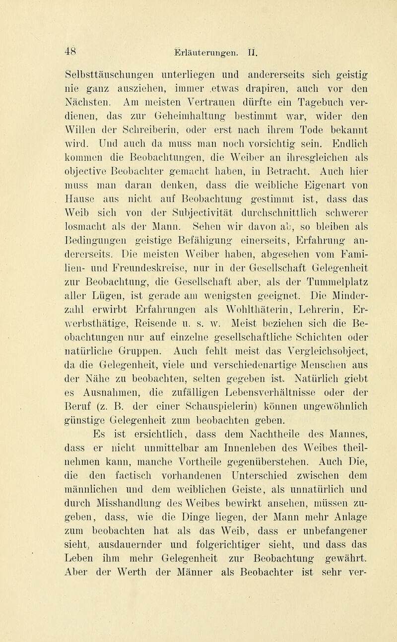 Selbsttäuschungen unterliegen und andererseits sich geistig nie ganz ausziehen, immer .etwas drapiren, auch vor den Nächsten. Am meisten Vertrauen dürfte ein Tagebuch ver- dienen, das zur Geheimhaltung bestimmt war, wider den Willen der Schreiberin, oder erst nach ihrem Tode bekannt wird. Und auch da muss man noch vorsichtig sein. Endlich kommen die Beobachtungen, die Weiber an ihresgleichen als objective Beobachter gemacht haben, in Betracht. Auch hier muss man daran denken, dass die weibliche Eigenart von Hause aus nicht auf Beobachtung gestimmt ist, dass das Weib sich von der Subjektivität durchschnittlich schwerer losmacht als der Mann. Sehen wir davon ab, so bleiben als Bedingungen geistige Befähigung einerseits, Erfahrung an- dererseits. Die meisten Weiber haben, abgesehen vom Fami- lien- und Freundeskreise, nur in der Gesellschaft Gelegenheit zur Beobachtung, die Gesellschaft aber, als der Tummelplatz aller Lügen, ist gerade am wenigsten geeignet. Die Minder- zahl erwirbt Erfahrungen als Wohlthäterin, Lehrerin, Er- werbsthätige, Reisende u. s. w. Meist beziehen sich die Be- obachtungen nur auf einzelne gesellschaftliche Schichten oder natürliche Gruppen. Auch fehlt meist das Vergleichsobject, da die Gelegenheit, viele und verschiedenartige Menschen aus der Nähe zu beobachten, selten gegeben ist. Natürlich giebt es Ausnahmen, die zufälligen Lebensverhältnisse oder der Beruf (z. B. der einer Schauspielerin) können ungewöhnlich günstige Gelegenheit zum beobachten geben. Es ist ersichtlich, dass dem Nachtheile des Mannes, dass er nicht unmittelbar am Innenleben des Weibes theil- nehmen kann, manche Vortheile gegenüberstehen. Auch Die, die den factisch vorhandenen Unterschied zwischen dem männlichen und dem weiblichen Geiste, als unnatürlich und durch Misshandlung des Weibes bewirkt ansehen, müssen zu- geben, dass, wie die Dinge liegen, der Mann mehr Anlage zum beobachten hat als das Weib, dass er unbefangener sieht, ausdauernder und folgerichtiger sieht, und dass das Leben ihm mehr Gelegenheit zur Beobachtung gewährt. Aber der Werth der Männer als Beobachter ist sehr ver-