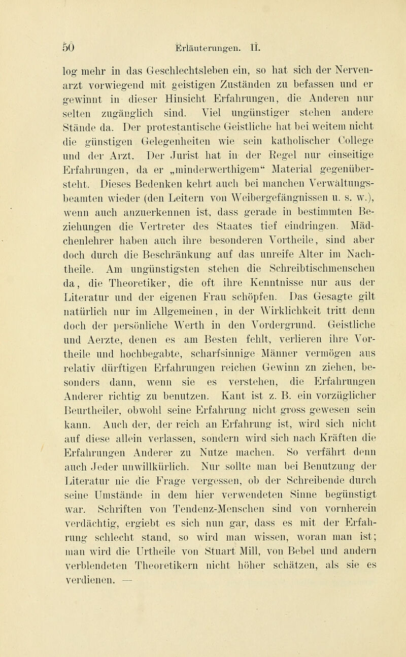log mehr in das Geschlechtsleben ein, so hat sich der Nerven- arzt vorwiegend mit geistigen Zuständen zu befassen und er gewinnt in dieser Hinsicht Erfahrungen, die Anderen nur selten zugänglich sind. Viel ungünstiger stehen andere Stände da. Der protestantische Geistliche hat bei weitem nicht die günstigen Gelegenheiten wie sein katholischer College und der Arzt. Der Jurist hat in der Regel nur einseitige Erfahrungen, da er „minderwerthigem Material gegenüber- steht. Dieses Bedenken kehrt auch bei manchen Verwältungs- beamten wieder (den Leitern von Weibergefängnissen u. s. w.), wenn auch anzuerkennen ist, dass gerade in bestimmten Be- ziehungen die Vertreter des Staates tief eindringen. Mäd- chenlehrer haben auch ihre besonderen Vortheile, sind aber doch durch die Beschränkung auf das unreife Alter im Nach- theile. Am ungünstigsten stehen die Schreibtischmenschen da, die Theoretiker, die oft ihre Kenntnisse nur aus der Literatur und der eigenen Frau schöpfen. Das Gesagte gilt natürlich nur im Allgemeinen, in der Wirklichkeit tritt denn doch der persönliche Werth in den Vordergrund. Geistliche und Aerzte, denen es am Besten fehlt, verlieren ihre Vor- theile und hochbegabte, scharfsinnige Männer vermögen aus relativ dürftigen Erfahrungen reichen Gewinn zn ziehen, be- sonders dann, wenn sie es verstehen, die Erfahrungen Anderer richtig zu benutzen. Kant ist z. B. ein vorzüglicher Benrtheiler, obwohl seine Erfahrung nicht gross gewesen sein kann. Auch der, der reich an Erfahrung ist, wird sich nicht auf diese allein verlassen, sondern wird sich nach Kräften die Erfahrungen Anderer zu Nutze machen. So verfährt denn auch Jeder unwillkürlich. Nur sollte man bei Benutzung der Literatur nie die Frage vergessen, ob der Schreibende durch seine Umstände in dem hier verwendeten Sinne begünstigt war. Schriften von Tendenz-Menschen sind von vornherein verdächtig, ergiebt es sich nun gar, dass es mit der Erfah- rung schlecht stand, so wird man wissen, woran man ist; man wird die Urtheile von Stuart Mill, von Bebel und andern verblendeten Theoretikern nicht höher schätzen, als sie es verdienen. —