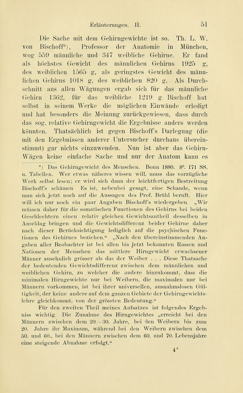 Die Sache mit dem Gehirngewichte ist so. Th. L. W. von Bischoff*), Professor der Anatomie in München, wog- 559 männliche und 347 weibliche Gehirne. Er fand als höchstes Gewicht des männlichen Gehirns 1925 g, des weiblichen 1565 g, als geringstes Gewicht des männ- lichen Gehirns 1018 g, des weiblichen 820 g. Als Durch- schnitt aus allen Wägungen ergab sich für das männliche Gehirn 1362, für das weibliche 1219 g. Bischoff hat selbst in seinem Werke die möglichen Einwände erledigt und hat besonders die Meinung zurückgewiesen, dass durch das sog. relative Gehirngewicht die Ergebnisse anders werden könnten. Thatsächlich ist gegen Bischoffs Darlegung (die mit den Ergebnissen anderer Untersucher durchaus überein- stimmt) gar nichts einzuwenden. Nun ist aber das Gehirn- Wägen keine einfache Sache und nur der Anatom kann es *) Das Gehirngewicht des Menschen. Bonn 1880. 8°. 171 SS. u. Tabellen. Wer etwas näheres wissen will, niuss das vorzügliche Werk selbst lesen; er wird sich dann der leichtfertigen Bestreitung Bischoffs schämen. Es ist, nebenbei gesagt, eine Schande, wenn man sich jetzt noch auf die Aussagen des Prof. Brühl beruft. Hier will ich nur noch ein paar Angaben Bischoffs wiedergeben. „Wir müssen daher für die somatischen Functionen des Gehirns bei beiden Geschlechtern einen relativ gleichen Gewichtsantheil desselben in Anschlag bringen und die Gewichtsdifferenz beider Gehirne daher nach dieser Berücksichtigung lediglich auf die psychischen Func- tionen des Gehirnes beziehen. „Nach den übereinstimmenden An- gaben aller Beobachter ist bei allen bis jetzt bekannten Rassen und Nationen der Menschen das mittlere Hirngewicht erwachsener Männer ansehnlich grösser als das der Weiber . . . Diese Thatsache der bedeutenden Gewichtsdifferenz zwischen dem männlichen und weiblichen Gehirn, zu welcher die andere hinzukommt, dass die minimalen Hirngewichte nur bei Weibern, die maximalen nur bei Männern vorkommen, ist bei ihrer universellen, ausnahmslosen Gül- tigkeit, der keine andere auf dem ganzen Gebiete der Gehirngewichts- lehre gleichkommt, von der grössten Bedeutung. Für den zweiten Theil meines Aufsatzes ist folgendes Ergeb- niss wichtig. Die Zunahme des Hirngewichtes „erreicht bei den Männern zwischen dem 20.—30. Jahre, bei den Weibern bis zum 20. Jahre ihr Maximum, während bei den Weibern zwischen dem 50. und 60., bei den Männern zwischen dem 60. und 70. Lebensjahre eine steigende Abnahme erfolgt. 4*