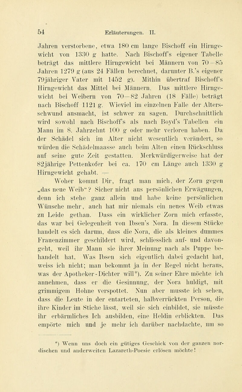 Jahren verstorbene, etwa 180 cm lange Bischoff ein Hirnge- wicht von 1330 g hatte. Nach Bischoffs eigener Tabelle beträgt das mittlere Hirngewicht bei Männern von 70—85 Jahren 1279 g (aus 24 Fällen berechnet, darunter B.'s eigener 79jähriger Vater mit 1452 g). Mithin übertraf Bischoff's Hirngewicht das Mittel bei Männern. Das mittlere Hirnge- wicht bei Weibern von 70—82 Jahren (18 Fälle) beträgt nach Bischoff 1121 g. Wieviel im einzelnen Falle der Alters- schwund ausmacht, ist schwer zu sagen. Durchschnittlich wird sowohl nach Bischoff's als nach Boyd's Tabellen ein Mann im 8. Jahrzehnt 100 g oder mehr verloren haben. Da der Schädel sich im Alter nicht wesentlich verändert, so würden die Schädelmaasse auch beim Alten einen Rückschluss auf- seine gute Zeit gestatten. Merkwürdigerweise hat der 82jährige Pettenkofer bei ca. 170 cm Länge auch 1330 g Hirngewicht gehabt. — Woher kommt Dir, fragt man mich, der Zorn gegen „das neue Weib ? Sicher nicht aus persönlichen Erwägungen, denn ich stehe ganz allein und habe keine persönlichen Wünsche mehr, auch hat mir niemals ein neues Weib etwas zu Leide gethan. Dass ein wirklicher Zorn mich erfasste, das war bei Gelegenheit von Ibsen's Nora. In diesem Stücke handelt es sich darum, dass die Nora, die als kleines dummes Frauenzimmer geschildert wird, schliesslich auf- und davon- geht, weil ihr Mann sie ihrer Meinung nach als Puppe be- handelt hat. Was Ibsen sich eigentlich dabei gedacht hat, weiss ich nicht; man bekommt ja in der Regel nicht heraus, was der Apotheker - Dichter will*). Zu seiner Ehre möchte ich annehmen, dass er die Gesinnung, der Nora huldigt, mit grimmigem Holme verspottet. Nun aber musste ich sehen, dass die Leute in der entarteten, halbverrückten Person, die ihre Kinder im Stiche lässt, weil sie sich einbildet, sie müsste ihr erbärmliches Ich ausbilden, eine Heldin erblickten. Das empörte mich und je mehr ich darüber nachdachte, um so *) Wenn uns doch ein gütiges Geschick von der ganzen nor- dischen und anderweiten Lazareth-Poesie erlösen möchte!