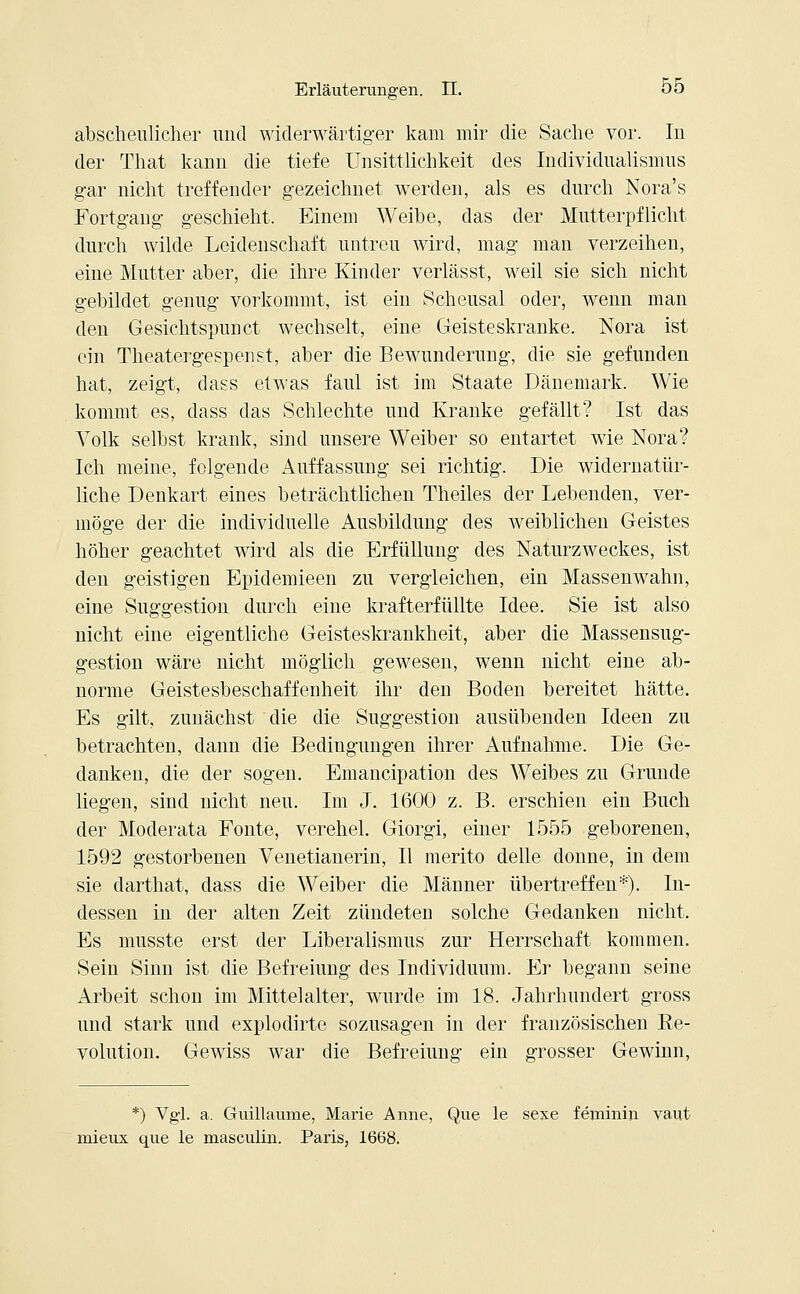 abscheulicher und widerwärtiger kam mir die Sache vor. In der That kann die tiefe Unsittlichkeit des Individualismus gar nicht treffender gezeichnet werden, als es durch Nora's Fortgang geschieht. Einem Weibe, das der Mutterpflicht durch wilde Leidenschaft untreu wird, mag man verzeihen, eine Mutter aber, die ihre Kinder verlässt, weil sie sich nicht gebildet genug vorkommt, ist ein Scheusal oder, wenn man den Gesichtspunct wechselt, eine Geisteskranke. Nora ist ein Theatergespenst, aber die Bewunderung, die sie gefunden hat, zeigt, class etwas faul ist im Staate Dänemark. Wie kommt es, dass das Schlechte und Kranke gefällt? Ist das Volk selbst krank, sind unsere Weiber so entartet wie Nora? Ich meine, folgende Auffassung sei richtig. Die widernatür- liche Denkart eines beträchtlichen Theiles der Lebenden, ver- möge der die individuelle Ausbildung des weiblichen Geistes höher geachtet wird als die Erfüllung des Naturzweckes, ist den geistigen Epidemieen zu vergleichen, ein Massenwahn, eine Suggestion durch eine krafterfüllte Idee. Sie ist also nicht eine eigentliche Geisteskrankheit, aber die Massensug- gestion wäre nicht möglich gewesen, wenn nicht eine ab- norme Geistesbeschaffenheit ihr den Boden bereitet hätte. Es gilt, zunächst die die Suggestion ausübenden Ideen zu betrachten, dann die Bedingungen ihrer Aufnahme. Die Ge- danken, die der sogen. Emancipation des Weibes zu Grunde liegen, sind nicht neu. Im J. 1600 z. B. erschien ein Buch der Moderata Fönte, verehel. Giorgi, einer 1555 geborenen, 1592 gestorbenen VTenetianerin, II merito delle donne, in dem sie darthat, dass die Weiber die Männer übertreffen*). In- dessen in der alten Zeit zündeten solche Gedanken nicht. Es musste erst der Liberalismus zur Herrschaft kommen. Sein Sinn ist die Befreiung des Individuum. Er begann seine Arbeit schon im Mittelalter, wurde im 18. Jahrhundert gross und stark und explodirte sozusagen in der französischen Re- volution. Gewiss war die Befreiung ein grosser Gewinn, *) Vgl. a. Gruillaume, Marie Anne, Que le sexe feminin vaut mieux que le masculin. Paris, 1668.