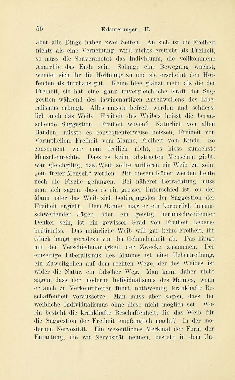 aber alle Dinge haben zwei Seiten. An sich ist die Freiheit nichts als eine Verneinung1, wird nichts erstrebt als Freiheit, so nmss die Souveränetät das Individuum, die vollkommene Anarchie das Ende sein. Solange eine Bewegung wächst, wendet sich ihr die Hoffnung zu und sie erscheint den Hof- fenden als durchaus gut. Keine Idee glänzt mehr als die der Freiheit, sie hat eine ganz unvergleichliche Kraft der Sug- gestion während des lawinenartigen Anschwellens des Libe- ralismus erlangt. Alles musste befreit werden und schliess- lich auch das Weib. Freiheit des Weibes heisst die berau- schende Suggestion. Freiheit wovon? Natürlich von allen Banden, müsste es consequenterweise heissen, Freiheit von Vorurtheilen, Freiheit vom Manne, Freiheit vom Kinde. So consequent war man freilich nicht, es hiess zunächst: Menschenrechte. Dass es keine abstracten Menschen giebt, war gleichgiltig, das-Weib sollte aufhören ein Weib zu sein, „ein freier Mensch werden. Mit diesem Köder werden heute noch die Fische gefangen. Bei näherer Betrachtung muss man sich sagen, dass es ein grosser Unterschied ist, ob der Mann oder das Weib sich bedingungslos der Suggestion der Freiheit ergiebt. Dem Manne, mag er ein körperlich herum- schweifender Jäger, oder ein geistig herumschweifender Denker sein, ist ein gewisser Grad von Freiheit Lebens- bedürfniss. Das natürliche Weib will gar keine Freiheit, ihr Glück hängt geradezu von der Gebundenheit ab. Das hängt mit der Verschiedenartigkeit der Zwecke zusammen. Der einseitige Liberalismus des Maunes ist eine Uebertreibung, ein Zuweitgehen auf dem rechten Wege, der des Weibes ist wider die Natur, ein falscher Weg. Man kann daher nicht sagen, dass der moderne Individualismus des Mannes, wenn er auch zu Verkehrtheiten führt, nothwendig krankhafte Be- schaffenheit voraussetze. Man muss aber sagen, dass der weibliche Individualismus ohne diese nicht möglich sei. Wo- rin besteht die krankhafte Beschaffenheit, die das Weib für die Suggestion der Freiheit empfänglich macht? In der mo- dernen Nervosität. Ein wesentliches Merkmal der Form der Entartung, die wir Nervosität nennen, besteht in dem Un-