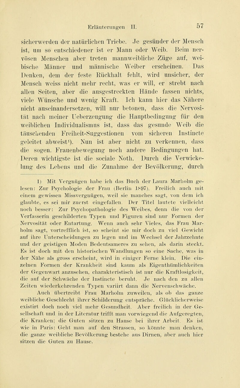 sicherwerden der natürlichen Triebe. Je gesünder der Mensch ist, um so entschiedener ist er Mann oder Weib. Beim ner- vösen Menschen aber treten mannweibliche Züge auf, wei- bische Männer und männische Weiber erscheinen. Das Denken, dem der feste Eückhalt fehlt, wird unsicher, der Mensch weiss nicht mehr recht, was er will, er strebt nach allen Seiten, aber die ausgestreckten Hände fassen nichts, viele Wünsche und wenig Kraft. Ich kann hier das Nähere nicht auseinandersetzen, will nur betonen, dass die Nervosi- tät nach meiner Ueberzeugung die Hauptbedingung für den weiblichen Individualismus ist, dass das gesunde Weib die täuschenden Freiheit-Suggestionen vom sicheren Instincte geleitet abweist1)- Nun ist aber nicht zu verkennen, dass die sogen. Frauenbewegung noch andere Bedingungen hat. Deren wichtigste ist die sociale Noth. Durch die Verwicke- lung des Lebens und die Zunahme der Bevölkerung, durch 1) Mit Vergnügen habe ich das Buch der Laura Marholm ge- lesen: Zur Psychologie der Frau (Berlin 1S97). Freilich auch mit einem gewissen Missvergnügen, weil sie manches sagt, von dem ich glaubte, es sei mir zuerst eingefallen. Der Titel lautete vielleicht noch besser: Zur Psychopathologie des Weibes, denn die von der Verfasserin geschilderten Typen und Figuren sind nur Formen der Nervosität oder Entartung. Wenn auch sehr Vieles, das Frau Mar- holm sagt, vortrefflich ist, so scheint sie mir doch zu viel Gewicht auf ihre Unterscheidungen zu legen und im Wechsel der Jahrzehnte und der geistigen Moden Bedeutsameres zu sehen, als darin steckt. Es ist doch mit den historischen Wandlungen so eine Sache, was in der Nähe als gross erscheint, wird in einiger Ferne klein. Die ein- zelnen Formen der Krankheit sind kaum als Eigenthümlichkeiten der Gegenwart anzusehen, charakteristisch ist nur die Kraftlosigkeit, die auf der Schwäche der Instincte beruht. Je nach den zu allen Zeiten wiederkehrenden Typen variirt dann die Nervenschwäche. Auch übertreibt Frau Marholm zuweilen, als ob das ganze weibliche Geschlecht ihrer Schilderung entspräche. Glücklicherweise existirt doch noch viel mehr Gesundheit. Aber freilich in der Ge- sellschaft und in der Literatur trifft man vorwiegend die Aufgeregten, die Kranken; die Guten sitzen zu Hause bei ihrer Arbeit. Es ist wie in Paris: Geht man auf den Strassen, so könnte man denken, die ganze weibliche Bevölkerung bestehe aus Dirnen, aber auch hier sitzen die Guten zu Hause.