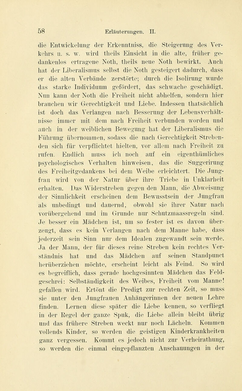die Entwickelung der Erkenntniss, die Steigerung des Ver- kehrs u. s. w. wird tneils Einsicht in die alte, früher ge- dankenlos ertragene Noth, theils neue Noth bewirkt. Auch hat der Liberalismus selbst die Noth gesteigert dadurch, dass er die alten Verbände zerstörte; durch die Isolirung wurde das starke Individuum gefördert, das schwache geschädigt. Nun kann der Noth die Freiheit nicht abhelfen, sondern hier brauchen wir Gerechtigkeit und Liebe. Indessen thatsächlich ist doch das Verlangen nach Besserung der Lebensverhält- nisse immer mit dem nach Freiheit verbunden worden und auch in der weiblichen Bewegung hat der Liberalismus die Führung übernommen, sodass die nach Gerechtigkeit Streben- den sich für verpflichtet hielten, vor allem nach Freiheit zu rufen. Endlich muss ich noch auf ein eigenthümliches psychologisches Verhalten hinweisen, das die Suggerirung des Freiheitgedankens bei dem Weibe erleichtert. Die Jung- frau wird von der Natur über ihre Triebe in Unklarheit erhalten. Das Widerstreben gegen den Mann, die Abweisung der Sinnlichkeit erscheinen dem Bewusstsein der Jungfrau als unbedingt und dauernd, obwohl sie ihrer Natur nach vorübergehend und im Grunde nur Schutzmaassregeln sind. Je besser ein Mädchen ist, um so fester ist es davon über- zeugt, dass es kein Verlangen nach dem Manne habe, dass jederzeit sein Sinn nur dem Idealen zugewandt sein werde. Ja der Mann, der für dieses reine Streben kein rechtes Ver- ständnis hat und das Mädchen auf seinen Standpunct herüberziehen möchte, erscheint leicht als Feind. So wird es begreiflich, dass gerade hochgesinnten Mädchen das Feld- geschrei: Selbständigkeit des Weibes, Freiheit vom Manne! gefallen wird. Ertönt die Predigt zur rechten Zeit, so muss sie unter den Jungfrauen Anhängerinnen der neuen Lehre finden. Lernen diese später die Liebe kennen, so verfliegt in der Regel der ganze Spuk, die Liebe allein bleibt übrig und das frühere Streben weckt nur noch Lächeln. Kommen vollends Kinder, so werden die geistigen Kinderkrankheiten ganz vergessen. Kommt es jedoch nicht zur Verheirathimg, so werden die einmal eingepflanzten Anschauungen in der