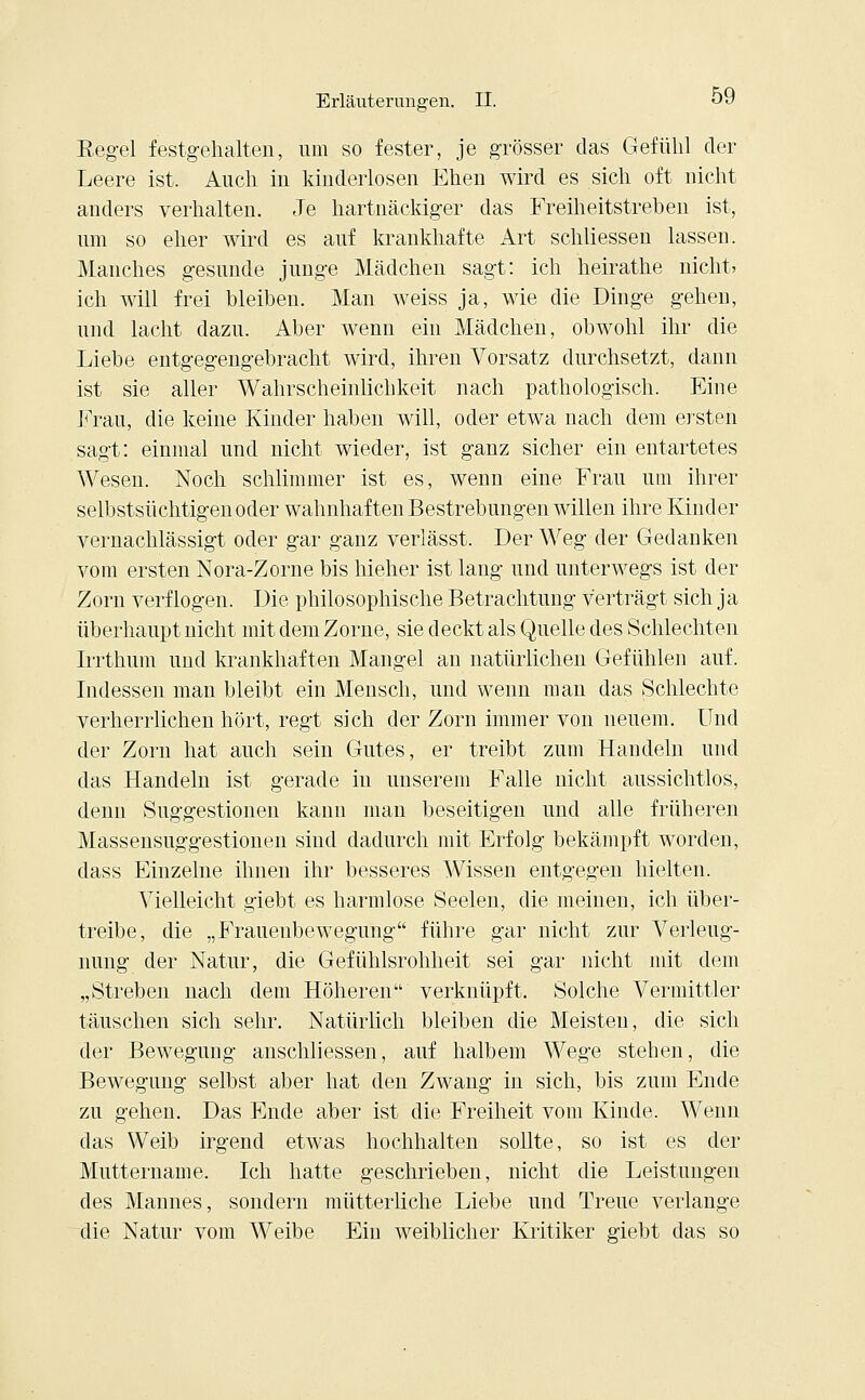 Regel festgehalten, um so fester, je grösser das Gefühl der Leere ist. Auch iu kinderlosen Ehen wird es sich oft nicht anders verhalten. Je hartnäckiger das Freiheitstreben ist, um so eher wird es auf krankhafte Art schliessen lassen. Manches gesunde junge Mädchen sagt: ich heirathe nicht» ich will frei bleiben. Man weiss ja, wie die Dinge gehen, und lacht dazu. Aber wenn ein Mädchen, obwohl ihr die Liebe entgegengebracht wird, ihren Vorsatz durchsetzt, dann ist sie aller Wahrscheinlichkeit nach pathologisch. Eine Frau, die keine Kinder haben will, oder etwa nach dem ersten sagt: einmal und nicht wieder, ist ganz sicher ein entartetes Wesen. Noch schlimmer ist es, wenn eine Frau um ihrer selbstsüchtigen oder wahnhaften Bestrebungen willen ihre Kinder vernachlässigt oder gar ganz verlässt. Der Weg der Gedanken vom ersten Nora-Zorne bis hieher ist lang und unterwegs ist der Zorn verflogen. Die philosophische Betrachtung verträgt sich ja überhaupt nicht mit dem Zorne, sie deckt als Quelle des Schlechten Irrthum und krankhaften Mangel an natürlichen Gefühlen auf. Indessen man bleibt ein Mensch, und wenn man das Schlechte verherrlichen hört, regt sich der Zorn immer von neuem. Und der Zorn hat auch sein Gutes, er treibt zum Handeln und das Handeln ist gerade iu unserem Falle nicht aussichtlos, denn Suggestionen kann man beseitigen und alle früheren Massensuggestionen sind dadurch mit Erfolg bekämpft worden, dass Einzelne ihnen ihr besseres Wissen entgegen hielten. Vielleicht giebt es harmlose Seelen, die meinen, ich über- treibe, die „Frauenbewegung führe gar nicht zur Verleug- nung der Natur, die Gefühlsrohheit sei gar nicht mit dem „Streben nach dem Höheren verknüpft. Solche Vermittler täuschen sich sehr. Natürlich bleiben die Meisten, die sich der Bewegung anschliessen, auf halbem Wege stehen, die Bewegung selbst aber hat den Zwang in sich, bis zum Ende zu gehen. Das Ende aber ist die Freiheit vom Kinde. Wenn das Weib irgend etwas hochhalten sollte, so ist es der Muttername. Ich hatte geschrieben, nicht die Leistungen des Mannes, sondern mütterliche Liebe und Treue verlange die Natur vom Weibe Ein weiblicher Kritiker giebt das so