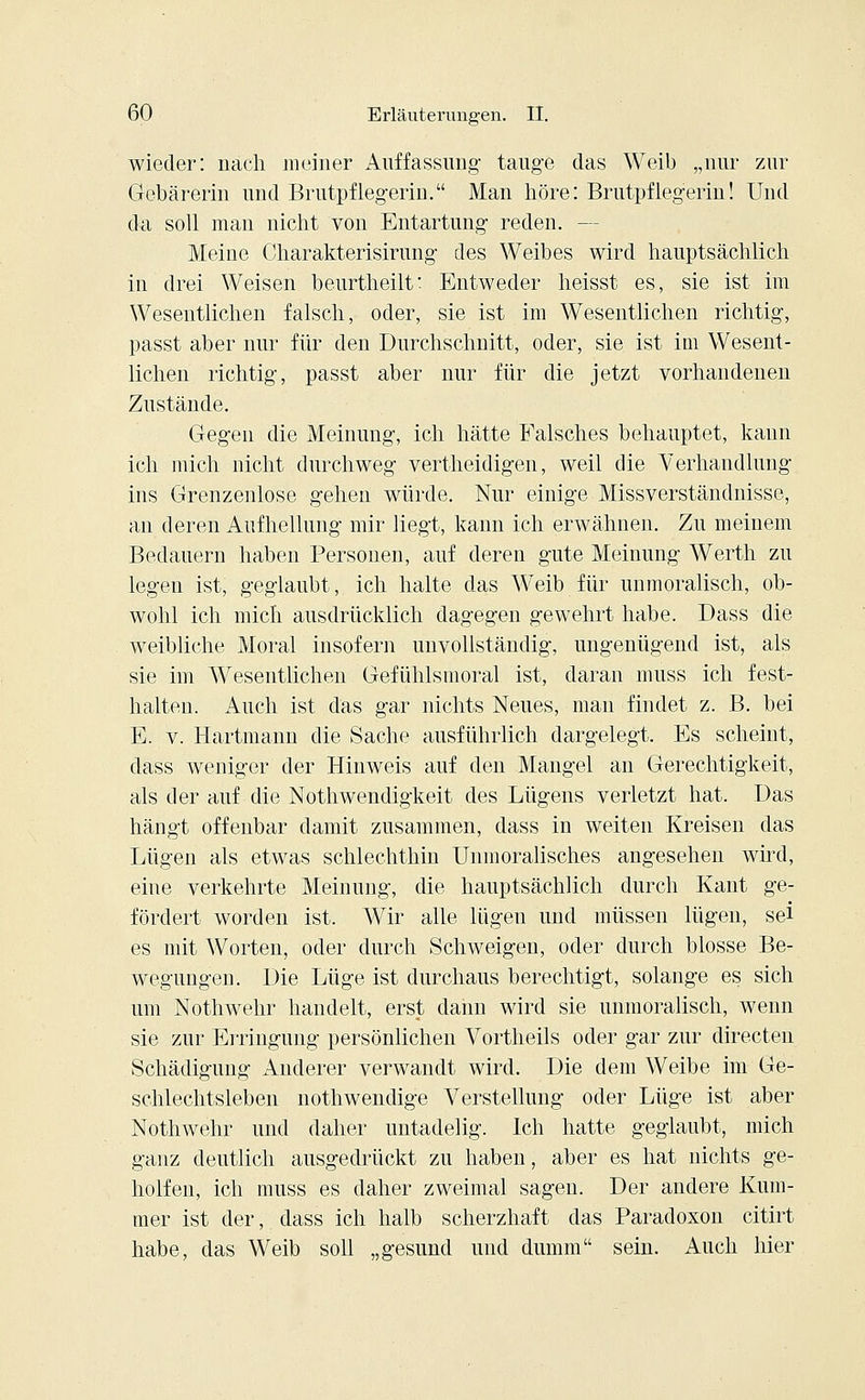 wieder: nach meiner Auffassung tauge das Weib „nur zur Gebärerin und Brutpflegerin. Man höre: Brutpflegerin! Und da soll man nicht von Entartung reden. — Meine Charakterisirung des Weibes wird hauptsächlich in drei Weisen beurtheilt: Entweder heisst es, sie ist im Wesentlichen falsch, oder, sie ist im Wesentlichen richtig, passt aber nur für den Durchschnitt, oder, sie ist im Wesent- lichen richtig, passt aber nur für die jetzt vorhandenen Zustände. Gegen die Meinung, ich hätte Falsches behauptet, kann ich mich nicht durchweg vertheidigen, weil die Verhandlung ins Grenzenlose gehen würde. Nur einige Missverständnisse, an deren Aufhellung mir liegt, kann ich erwähnen. Zu meinem Bedauern haben Personen, auf deren gute Meinung Werth zu legen ist, geglaubt, ich halte das Weib für unmoralisch, ob- wohl ich mich ausdrücklich dagegen gewehrt habe. Dass die weibliche Moral insofern unvollständig, ungenügend ist, als sie im Wesentlichen Gefühlsmoral ist, daran muss ich fest- halten. Auch ist das gar nichts Neues, man findet z. B. bei E. v. Hartmann die Sache ausführlich dargelegt. Es scheint, dass weniger der Hinweis auf den Mangel an Gerechtigkeit, als der auf die Notwendigkeit des Lügens verletzt hat. Das hängt offenbar damit zusammen, dass in weiten Kreisen das Lügen als etwas schlechthin Unmoralisches angesehen wird, eine verkehrte Meinung, die hauptsächlich durch Kant ge- fördert worden ist. Wir alle lügen und müssen lügen, sei es mit Worten, oder durch Schweigen, oder durch blosse Be- wegungen. Die Lüge ist durchaus berechtigt, solange es sich um Nothwehr handelt, erst dann wird sie unmoralisch, wenn sie zur Erringung persönlichen Vortheils oder gar zur directen Schädigung Anderer verwandt wird. Die dem Weibe im Ge- schlechtsleben nothwendige Verstellung oder Lüge ist aber Nothwehr und daher untadelig. Ich hatte geglaubt, mich ganz deutlich ausgedrückt zu haben, aber es hat nichts ge- holfen, ich muss es daher zweimal sagen. Der andere Kum- mer ist der, dass ich halb scherzhaft das Paradoxon citirt habe, das Weib soll „gesund und dumm sein. Auch hier