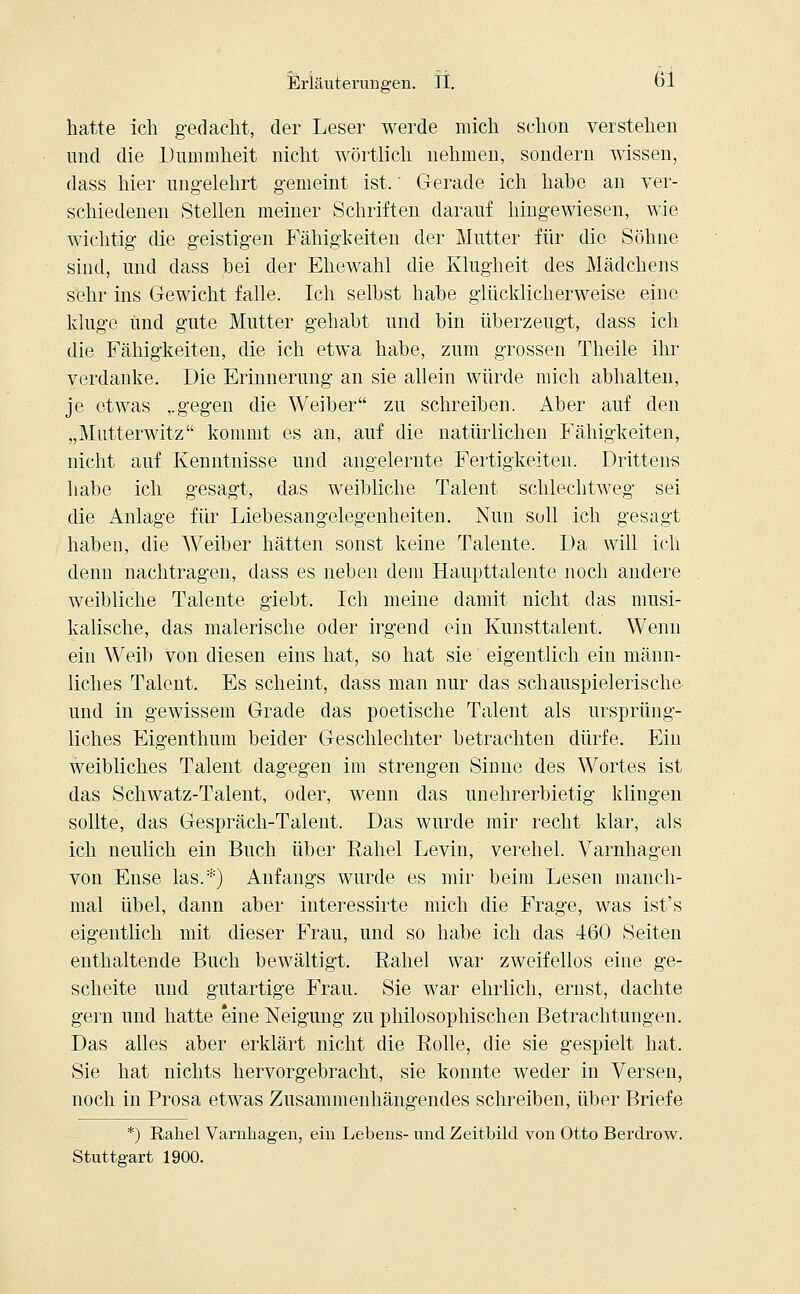 hatte ich gedacht, der Leser werde mich schon verstehen und die Dummheit nicht wörtlich nehmen, sondern wissen, dass hier ungelehrt gemeint ist,' Gerade ich habe an ver- schiedenen Stellen meiner Schriften darauf hingewiesen, wie wichtig die geistigen Fähigkeiten der Mutter für die Söhne sind, und dass bei der Ehewahl die Klugheit des Mädchens sehr ins Gewicht falle. Ich selbst habe glücklicherweise eine kluge und gute Mutter gehabt und bin überzeugt, dass ich die Fähigkeiten, die ich etwa habe, zum grossen Theile ihr verdanke. Die Erinnerung an sie allein würde mich abhalten, je etwas ,.gegen die Weiber zu schreiben. Aber auf den „Mutterwitz kommt es an, auf die natürlichen Fähigkeiten, nicht auf Kenntnisse und angelernte Fertigkeiten. Drittens habe ich gesagt, das weibliche Talent schlechtweg sei die Anlage für Liebesangelegenheiten. Nun sull ich gesagt haben, die Weiber hätten sonst keine Talente. Da will ich denn nachtragen, dass es neben dem Haupttalente noch andere weibliche Talente giebt. Ich meine damit nicht das musi- kalische, das malerische oder irgend ein Kunsttalent. Wenn ein Weib von diesen eins hat, so hat sie eigentlich ein männ- liches Talent. Es scheint, dass man nur das schauspielerische und in gewissem Grade das poetische Talent als ursprüng- liches Eigenthum beider Geschlechter betrachten dürfe. Ein weibliches Talent dagegen im strengen Sinne des Wortes ist das Schwatz-Talent, oder, wenn das unehrerbietig klingen sollte, das Gespräch-Talent. Das wurde mir recht klar, als ich neulich ein Buch über Rahel Levin, verehel. Varnhagen von Ense las.:;:) Anfangs wurde es mir beim Lesen manch- mal übel, dann aber interessirte mich die Frage, was ist's eigentlich mit dieser Frau, und so habe ich das 460 Seiten enthaltende Buch bewältigt. Rahel war zweifellos eine ge- scheite und gutartige Frau. Sie war ehrlich, ernst, dachte gern und hatte eine Neigung zu philosophischen Betrachtungen. Das alles aber erklärt nicht die Rolle, die sie gespielt hat. Sie hat nichts hervorgebracht, sie konnte weder in Versen, noch in Prosa etwas Zusammenhängendes schreiben, über Briefe *) Rahel Varnhagen, ein Lebens- und Zeitbild von Otto Berdrow. Stuttgart 1900.