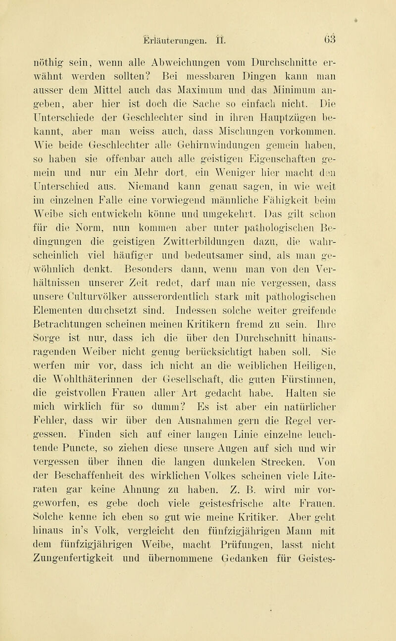 nöthig sein, wenn alle Abweichungen vom Durchschnitte er- wähnt werden sollten? Bei messbaren Dingen kann man ausser dem Mittel auch das Maximum und das Minimum an- geben, aber hier ist doch die Sache so einfach nicht. Die Unterschiede der Geschlechter sind in ihren Hauptzügen be- kannt, aber man weiss auch, dass Mischungen vorkommen. Wie beide Geschlechter alle Gehirnwindungen gemein haben, so haben sie offenbar auch alle geistigen Eigenschaften ge- mein und nur ein Mehr dort, ein Weniger hier macht den Unterschied aus. Niemand kann genau sagen, in wie weit im einzelnen Falle eine vorwiegend männliche Fähigkeit beim Weibe sich entwickeln könne und umgekehrt. Das gilt schon für die Norm, nun kommen aber unter pathologischen Be- dingungen die geistigen Zwitterbildungen dazu, die wahr- scheinlich viel häufiger und bedeutsamer sind, als man ge- wöhnlich denkt. Besonders dann, wenn man von den Ver- hältnissen unserer Zeit redet, darf man nie vergessen, dass unsere Culturvölker ausserordentlich stark mit pathologischen Elementen durchsetzt sind. Indessen solche weiter greifende Betrachtungen scheinen meinen Kritikern fremd zu sein. Ihre Sorge ist nur, dass ich die über den Durchschnitt hinaus- ragenden Weiber nicht genug berücksichtigt haben soll. Sie werfen mir vor, dass ich nicht an die weiblichen Heiligen, die Wohlthäterinnen der Gesellschaft, die guten Fürstinnen, die geistvollen Frauen aller Art gedacht habe. Halten sie mich wirklich für so dumm? Es ist aber ein natürlicher Fehler, dass wir über den Ausnahmen gern die Regel ver- gessen. Finden sich auf einer langen Linie einzelne leuch- tende Puncte, so ziehen diese unsere Augen auf sich und wir vergessen über ihnen die langen dunkelen Strecken. Von der Beschaffenheit des wirklichen Volkes scheinen viele Lite- raten gar keine Ahnung zu haben. Z. B. wird mir vor- geworfen, es gebe doch viele geistesfrische alte Frauen. Solche kenne ich eben so gut wie meine Kritiker. Aber geht hinaus in's Volk, vergleicht den fünfzigjährigen Mann mit dem fünfzigjährigen Weibe, macht Prüfungen, lasst nicht Zungenfertigkeit und übernommene Gedanken für Geistes-