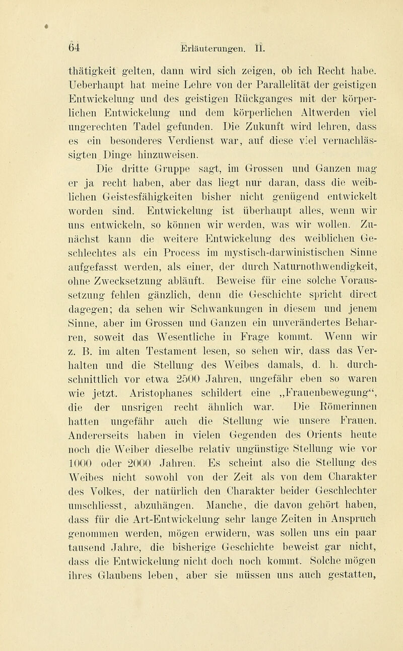 thätigkeit gelten, dann wird sich zeigen, ob ich Recht habe, üeberhanpt hat meine Lehre von der Parallelität der geistigen Entwickelung und des geistigen Rückganges mit der körper- lichen Entwicklung und dem körperlichen Altwerden viel ungerechten Tadel gefunden. Die Zukunft wird lehren, dass es ein besonderes Verdienst war, auf diese viel vernachläs- sigten Dinge hinzuweisen. Die dritte Gruppe sagt, im Grossen und Ganzen mag- er ja recht haben, aber das liegt nur daran, dass die weib- lichen Geistesfähigkeiten bisher nicht genügend entwickelt worden sind. Entwickelung ist überhaupt alles, wenn wir uns entwickeln, so können wir werden, was wir wollen. Zu- nächst kann die weitere Entwickelung des weiblichen Ge- schlechtes als ein Process im mystisch-darwinistischen Sinne aufgefasst werden, als einer, der durch Naturnothwendigkeit, ohne Zwecksetzung abläuft. Beweise für eine solche Voraus- setzung fehlen gänzlich, denn die Geschichte spricht direct dagegen; da sehen wir Schwankungen in diesem und jenem Sinne, aber im Grossen und Ganzen ein unverändertes Behar- ren, soweit das Wesentliche in Frage kommt. Wenn wir z. B. im alten Testament lesen, so sehen wir, dass das Ver- halten und die Stellung des Weibes damals, d. h. durch- schnittlich vor etwa 2500 Jahren, ungefähr eben so waren wie jetzt. Aristophanes schildert eine „Frauenbewegung, die der unsrigen recht ähnlich war. Die Römerinnen hatten ungefähr auch die Stellung wie unsere Frauen. Andererseits haben in vielen Gegenden des Orients heute noch die Weiber dieselbe relativ ungünstige Stellung wie vor 1000 oder 2000 Jahren. Es scheint also die Stellung des Weibes nicht sowohl von der Zeit als von dem Charakter des Volkes, der natürlich den Charakter beider Geschlechter umschliesst, abzuhängen. Manche, die davon gehört haben, dass für die Art-Entwickelung sehr lange Zeiten in Anspruch genommen werden, mögen erwidern, was sollen uns ein paar tausend Jahre, die bisherige Geschichte beweist gar nicht, dass die Entwickelung nicht doch noch kommt. Solche mögen ihres Glaubens leben, aber sie müssen uns auch gestatten,