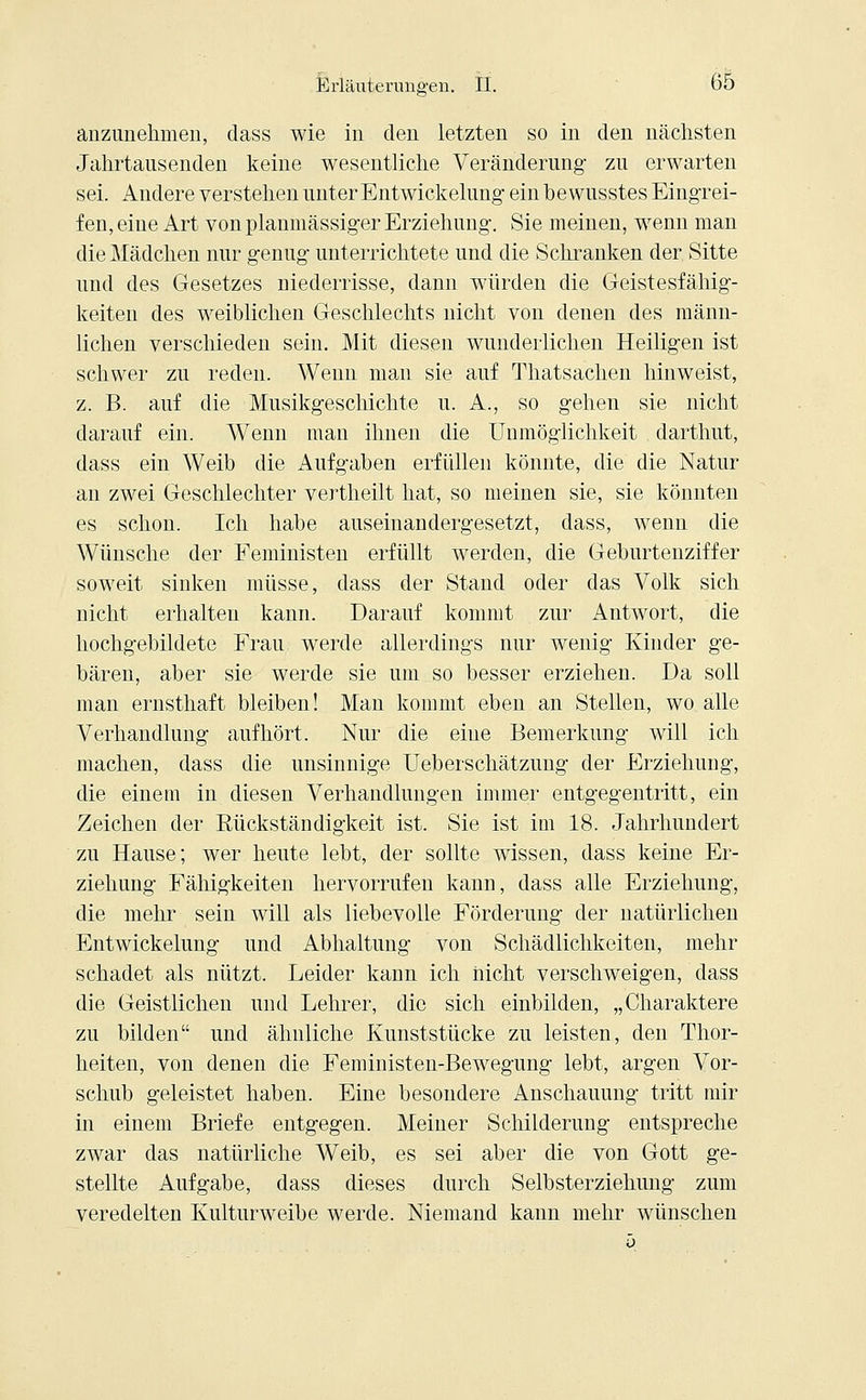 anzunehmen, dass wie in den letzten so in den nächsten Jahrtausenden keine wesentliche Veränderung zu erwarten sei. Andere verstehen unter Entwickelung ein bewusstes Eingrei- fen, eine Art von planmässiger Erziehung. Sie meinen, wenn man die Mädchen nur genug unterrichtete und die Schranken der Sitte und des Gesetzes niederrisse, dann würden die Geistesfähig- keiten des weiblichen Geschlechts nicht von denen des männ- lichen verschieden sein. Mit diesen wunderlichen Heiligen ist schwer zu reden. Wenn man sie auf Thatsachen hinweist, z. B. auf die Musikgeschichte u. A., so gehen sie nicht darauf ein. Wenn man ihnen die Unmöglichkeit darthut, dass ein Weib die Aufgaben erfüllen könnte, die die Natur an zwei Geschlechter vertheilt hat, so meinen sie, sie könnten es schon. Ich habe auseinandergesetzt, dass, wenn die Wünsche der Feministen erfüllt werden, die Geburtenziffer soweit sinken müsse, dass der Stand oder das Volk sich nicht erhalten kann. Darauf kommt zur Antwort, die hochgebildete Frau werde allerdings nur wenig Kinder ge- bären, aber sie werde sie um so besser erziehen. Da soll man ernsthaft bleiben! Man kommt eben an Stellen, wo alle Verhandlung aufhört. Nur die eine Bemerkung will ich machen, dass die unsinnige Ueberschätzung der Erziehung, die einem in diesen Verhandlungen immer entgegentritt, ein Zeichen der Rückständigkeit ist. Sie ist im 18. Jahrhundert zu Hause; wer heute lebt, der sollte wissen, dass keine Er- ziehung Fälligkeiten hervorrufen kann, dass alle Erziehung, die mehr sein will als liebevolle Förderung der natürlichen Entwickelung und Abhaltung von Schädlichkeiten, mehr schadet als nützt. Leider kann ich nicht verschweigen, dass die Geistlichen und Lehrer, die sich einbilden, „Charaktere zu bilden und ähnliche Kunststücke zu leisten, den Thor- heiten, von denen die Feministen-Bewegung lebt, argen Vor- schub geleistet haben. Eine besondere Anschauung tritt mir in einem Briefe entgegen. Meiner Schilderung entspreche zwar das natürliche Weib, es sei aber die von Gott ge- stellte Aufgabe, dass dieses durch Selbsterziehung zum veredelten Kulturweibe werde. Niemand kann mehr wünschen